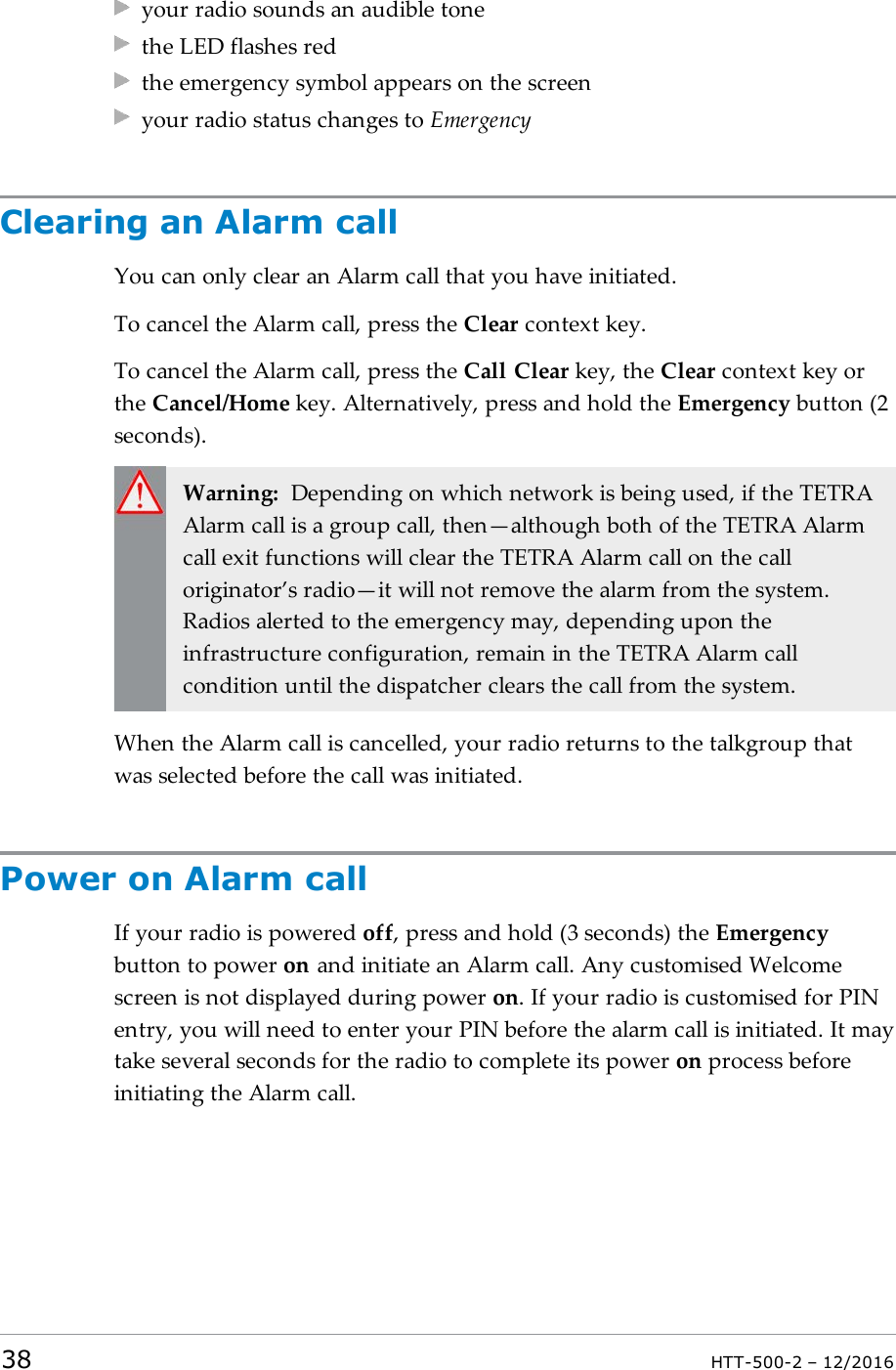 your radio sounds an audible tonethe LED flashes redthe emergency symbol appears on the screenyour radio status changes to EmergencyClearing an Alarm callYou can only clear an Alarm call that you have initiated.To cancel the Alarm call, press the Clear context key.To cancel the Alarm call, press the Call Clear key, the Clear context key orthe Cancel/Home key. Alternatively, press and hold the Emergency button (2seconds).Warning: Depending on which network is being used, if the TETRAAlarm call is a group call, then—although both of the TETRA Alarmcall exit functions will clear the TETRA Alarm call on the calloriginator’s radio—it will not remove the alarm from the system.Radios alerted to the emergency may, depending upon theinfrastructure configuration, remain in the TETRA Alarm callcondition until the dispatcher clears the call from the system.When the Alarm call is cancelled, your radio returns to the talkgroup thatwas selected before the call was initiated.Power on Alarm callIf your radio is powered off, press and hold (3 seconds) the Emergencybutton to power on and initiate an Alarm call. Any customised Welcomescreen is not displayed during power on. If your radio is customised for PINentry, you will need to enter your PIN before the alarm call is initiated. It maytake several seconds for the radio to complete its power on process beforeinitiating the Alarm call.38 HTT-500-2 – 12/2016