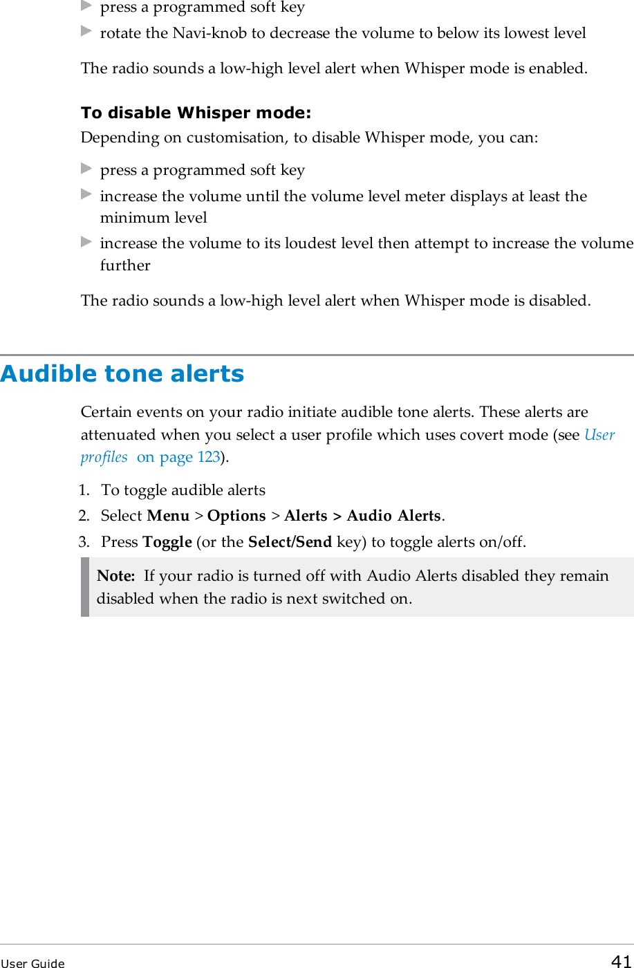 press a programmed soft keyrotate the Navi-knob to decrease the volume to below its lowest levelThe radio sounds a low-high level alert when Whisper mode is enabled.To disable Whisper mode:Depending on customisation, to disable Whisper mode, you can:press a programmed soft keyincrease the volume until the volume level meter displays at least theminimum levelincrease the volume to its loudest level then attempt to increase the volumefurtherThe radio sounds a low-high level alert when Whisper mode is disabled.Audible tone alertsCertain events on your radio initiate audible tone alerts. These alerts areattenuated when you select a user profile which uses covert mode (see Userprofiles on page123).1. To toggle audible alerts2. Select Menu &gt;Options &gt;Alerts &gt; Audio Alerts.3. Press Toggle (or the Select/Send key) to toggle alerts on/off.Note: If your radio is turned off with Audio Alerts disabled they remaindisabled when the radio is next switched on.User Guide 41