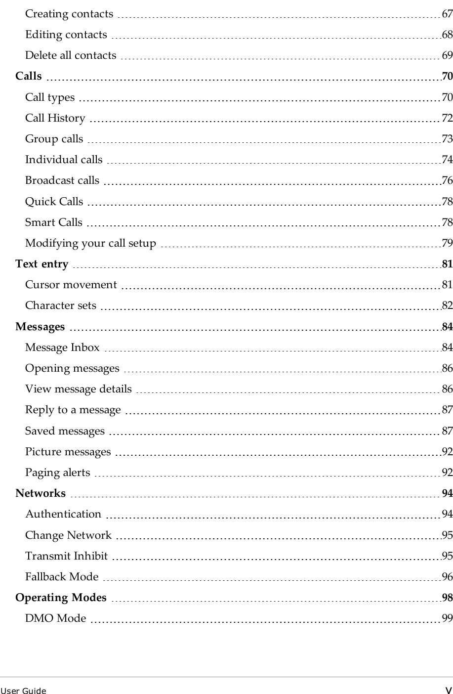 Creating contacts 67Editing contacts 68Delete all contacts 69Calls 70Call types 70Call History 72Group calls 73Individual calls 74Broadcast calls 76Quick Calls 78Smart Calls 78Modifying your call setup 79Text entry 81Cursor movement 81Character sets 82Messages 84Message Inbox 84Opening messages 86View message details 86Reply to a message 87Saved messages 87Picture messages 92Paging alerts 92Networks 94Authentication 94Change Network 95Transmit Inhibit 95Fallback Mode 96Operating Modes 98DMO Mode 99User Guide v