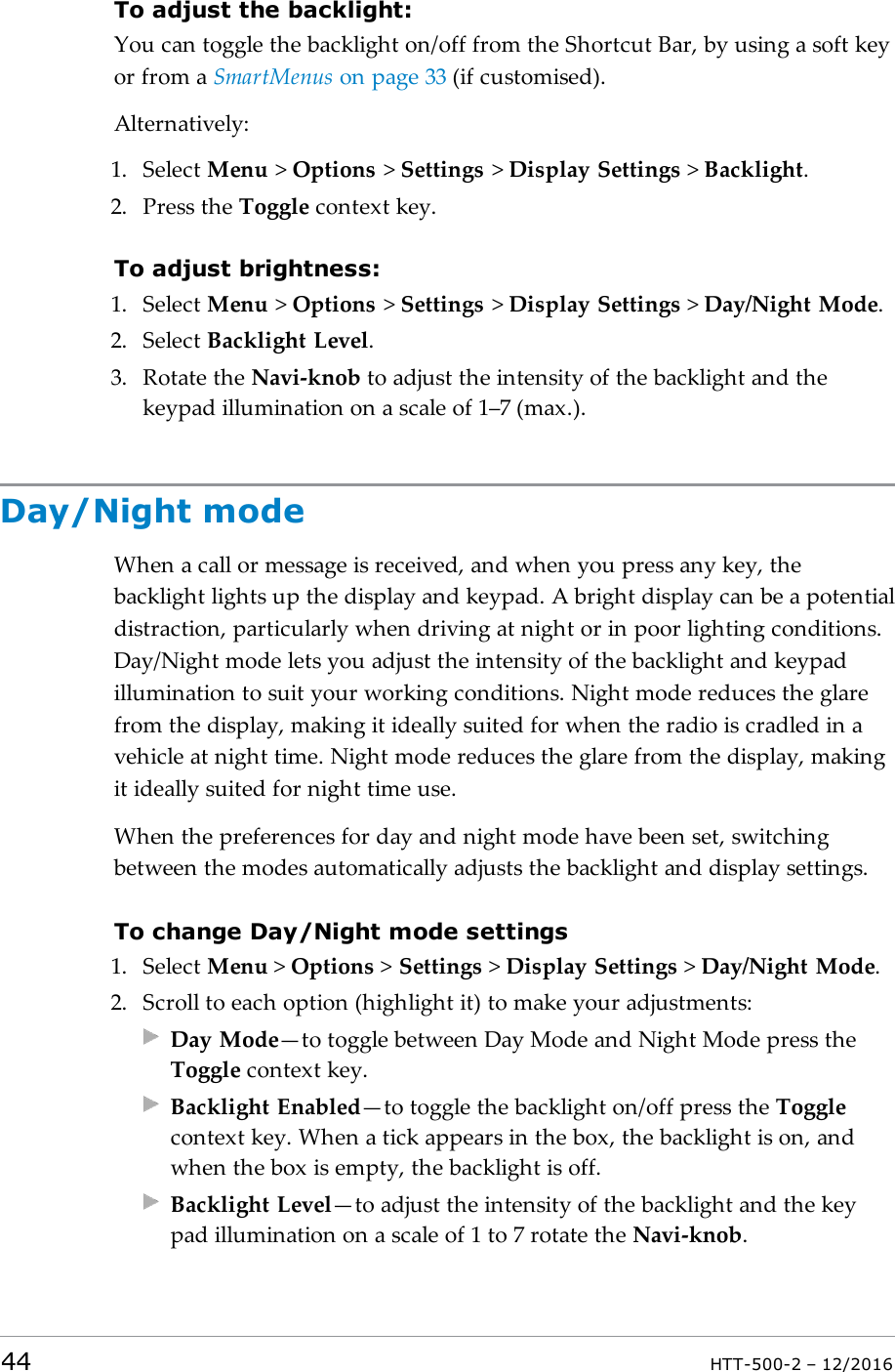 To adjust the backlight:You can toggle the backlight on/off from the Shortcut Bar, by using a soft keyor from a SmartMenus on page33 (if customised).Alternatively:1. Select Menu &gt;Options &gt;Settings &gt;Display Settings &gt;Backlight.2. Press the Toggle context key.To adjust brightness:1. Select Menu &gt;Options &gt;Settings &gt;Display Settings &gt;Day/Night Mode.2. Select Backlight Level.3. Rotate the Navi-knob to adjust the intensity of the backlight and thekeypad illumination on a scale of 1–7 (max.).Day/Night modeWhen a call or message is received, and when you press any key, thebacklight lights up the display and keypad. A bright display can be a potentialdistraction, particularly when driving at night or in poor lighting conditions.Day/Night mode lets you adjust the intensity of the backlight and keypadillumination to suit your working conditions. Night mode reduces the glarefrom the display, making it ideally suited for when the radio is cradled in avehicle at night time. Night mode reduces the glare from the display, makingit ideally suited for night time use.When the preferences for day and night mode have been set, switchingbetween the modes automatically adjusts the backlight and display settings.To change Day/Night mode settings1. Select Menu &gt;Options &gt;Settings &gt;Display Settings &gt;Day/Night Mode.2. Scroll to each option (highlight it) to make your adjustments:Day Mode—to toggle between Day Mode and Night Mode press theToggle context key.Backlight Enabled—to toggle the backlight on/off press the Togglecontext key. When a tick appears in the box, the backlight is on, andwhen the box is empty, the backlight is off.Backlight Level—to adjust the intensity of the backlight and the keypad illumination on a scale of 1 to 7 rotate the Navi-knob.44 HTT-500-2 – 12/2016