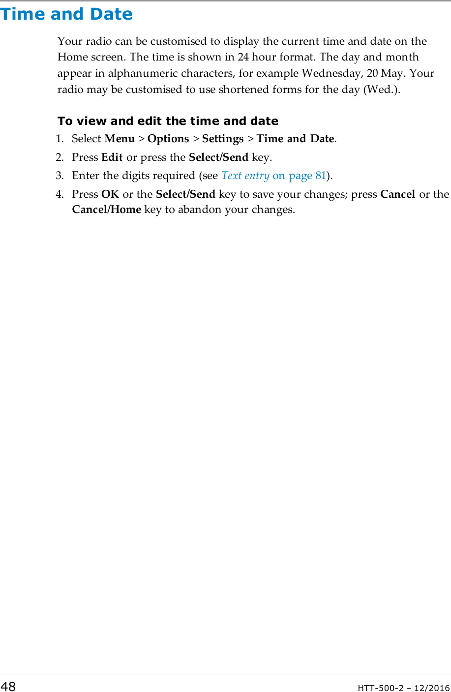 Time and DateYour radio can be customised to display the current time and date on theHome screen. The time is shown in 24 hour format. The day and monthappear in alphanumeric characters, for example Wednesday, 20 May. Yourradio may be customised to use shortened forms for the day (Wed.).To view and edit the time and date1. Select Menu &gt;Options &gt;Settings &gt;Time and Date.2. Press Edit or press the Select/Send key.3. Enter the digits required (see Text entry on page81).4. Press OK or the Select/Send key to save your changes; press Cancel or theCancel/Home key to abandon your changes.48 HTT-500-2 – 12/2016