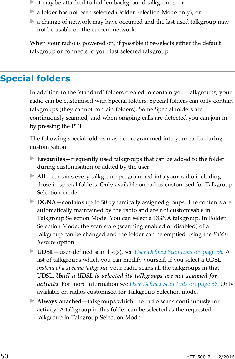 it may be attached to hidden background talkgroups, ora folder has not been selected (Folder Selection Mode only), ora change of network may have occurred and the last used talkgroup maynot be usable on the current network.When your radio is powered on, if possible it re-selects either the defaulttalkgroup or connects to your last selected talkgroup.Special foldersIn addition to the ‘standard’ folders created to contain your talkgroups, yourradio can be customised with Special folders. Special folders can only containtalkgroups (they cannot contain folders). Some Special folders arecontinuously scanned, and when ongoing calls are detected you can join inby pressing the PTT.The following special folders may be programmed into your radio duringcustomisation:Favourites—frequently used talkgroups that can be added to the folderduring customisation or added by the user.All—contains every talkgroup programmed into your radio includingthose in special folders. Only available on radios customised for TalkgroupSelection mode.DGNA—contains up to 50 dynamically assigned groups. The contents areautomatically maintained by the radio and are not customisable inTalkgroup Selection Mode. You can select a DGNA talkgroup. In FolderSelection Mode, the scan state (scanning enabled or disabled) of atalkgroup can be changed and the folder can be emptied using the FolderRestore option.UDSL—user-defined scan list(s), see User Defined Scan Lists on page56. Alist of talkgroups which you can modify yourself. If you select a UDSLinstead of a specific talkgroup your radio scans all the talkgroups in thatUDSL. Until a UDSL is selected its talkgroups are not scanned foractivity. For more information see User Defined Scan Lists on page56. Onlyavailable on radios customised for Talkgroup Selection mode.Always attached—talkgroups which the radio scans continuously foractivity. A talkgroup in this folder can be selected as the requestedtalkgroup in Talkgroup Selection Mode.50 HTT-500-2 – 12/2016