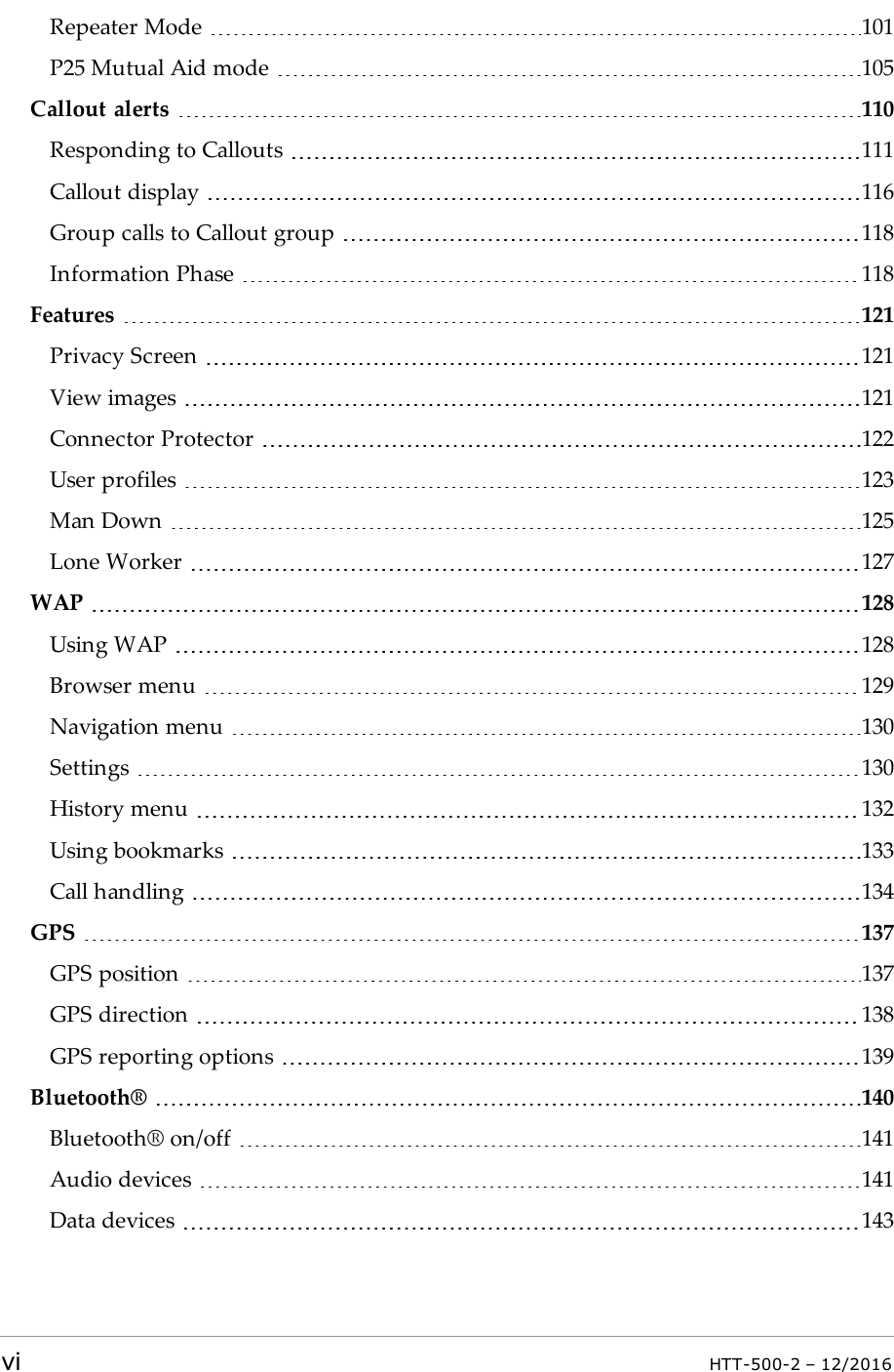 Repeater Mode 101P25 Mutual Aid mode 105Callout alerts 110Responding to Callouts 111Callout display 116Group calls to Callout group 118Information Phase 118Features 121Privacy Screen 121View images 121Connector Protector 122User profiles 123Man Down 125Lone Worker 127WAP 128Using WAP 128Browser menu 129Navigation menu 130Settings 130History menu 132Using bookmarks 133Call handling 134GPS 137GPS position 137GPS direction 138GPS reporting options 139Bluetooth® 140Bluetooth® on/off 141Audio devices 141Data devices 143vi HTT-500-2 – 12/2016