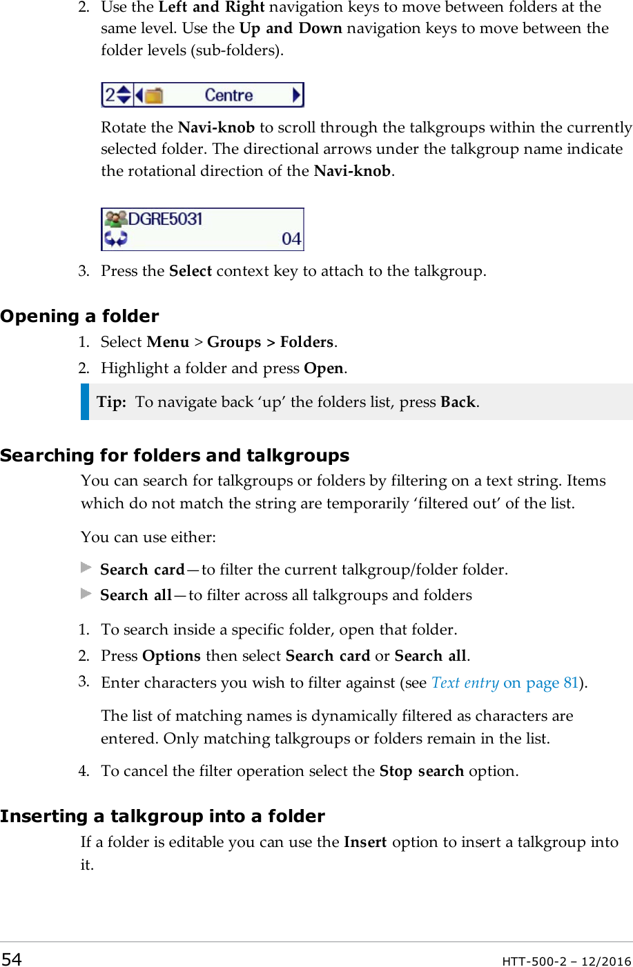 2. Use the Left and Right navigation keys to move between folders at thesame level. Use the Up and Down navigation keys to move between thefolder levels (sub-folders).Rotate the Navi-knob to scroll through the talkgroups within the currentlyselected folder. The directional arrows under the talkgroup name indicatethe rotational direction of the Navi-knob.3. Press the Select context key to attach to the talkgroup.Opening a folder1. Select Menu &gt;Groups &gt; Folders.2. Highlight a folder and press Open.Tip: To navigate back ‘up’ the folders list, press Back.Searching for folders and talkgroupsYou can search for talkgroups or folders by filtering on a text string. Itemswhich do not match the string are temporarily ‘filtered out’ of the list.You can use either:Search card—to filter the current talkgroup/folder folder.Search all—to filter across all talkgroups and folders1. To search inside a specific folder, open that folder.2. Press Options then select Search card or Search all.3. Enter characters you wish to filter against (see Text entry on page81).The list of matching names is dynamically filtered as characters areentered. Only matching talkgroups or folders remain in the list.4. To cancel the filter operation select the Stop search option.Inserting a talkgroup into a folderIf a folder is editable you can use the Insert option to insert a talkgroup intoit.54 HTT-500-2 – 12/2016