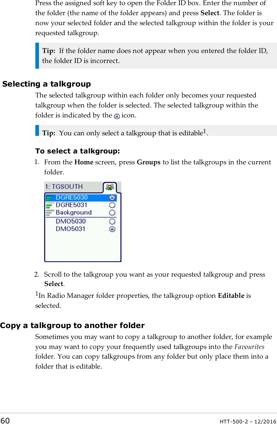 Press the assigned soft key to open the Folder ID box. Enter the number ofthe folder (the name of the folder appears) and press Select. The folder isnow your selected folder and the selected talkgroup within the folder is yourrequested talkgroup.Tip: If the folder name does not appear when you entered the folder ID,the folder ID is incorrect.Selecting a talkgroupThe selected talkgroup within each folder only becomes your requestedtalkgroup when the folder is selected. The selected talkgroup within thefolder is indicated by the icon.Tip: You can only select a talkgroup that is editable1.To select a talkgroup:1. From the Home screen, press Groups to list the talkgroups in the currentfolder.2. Scroll to the talkgroup you want as your requested talkgroup and pressSelect.1In Radio Manager folder properties, the talkgroup option Editable isselected.Copy a talkgroup to another folderSometimes you may want to copy a talkgroup to another folder, for exampleyou may want to copy your frequently used talkgroups into the Favouritesfolder. You can copy talkgroups from any folder but only place them into afolder that is editable.60 HTT-500-2 – 12/2016