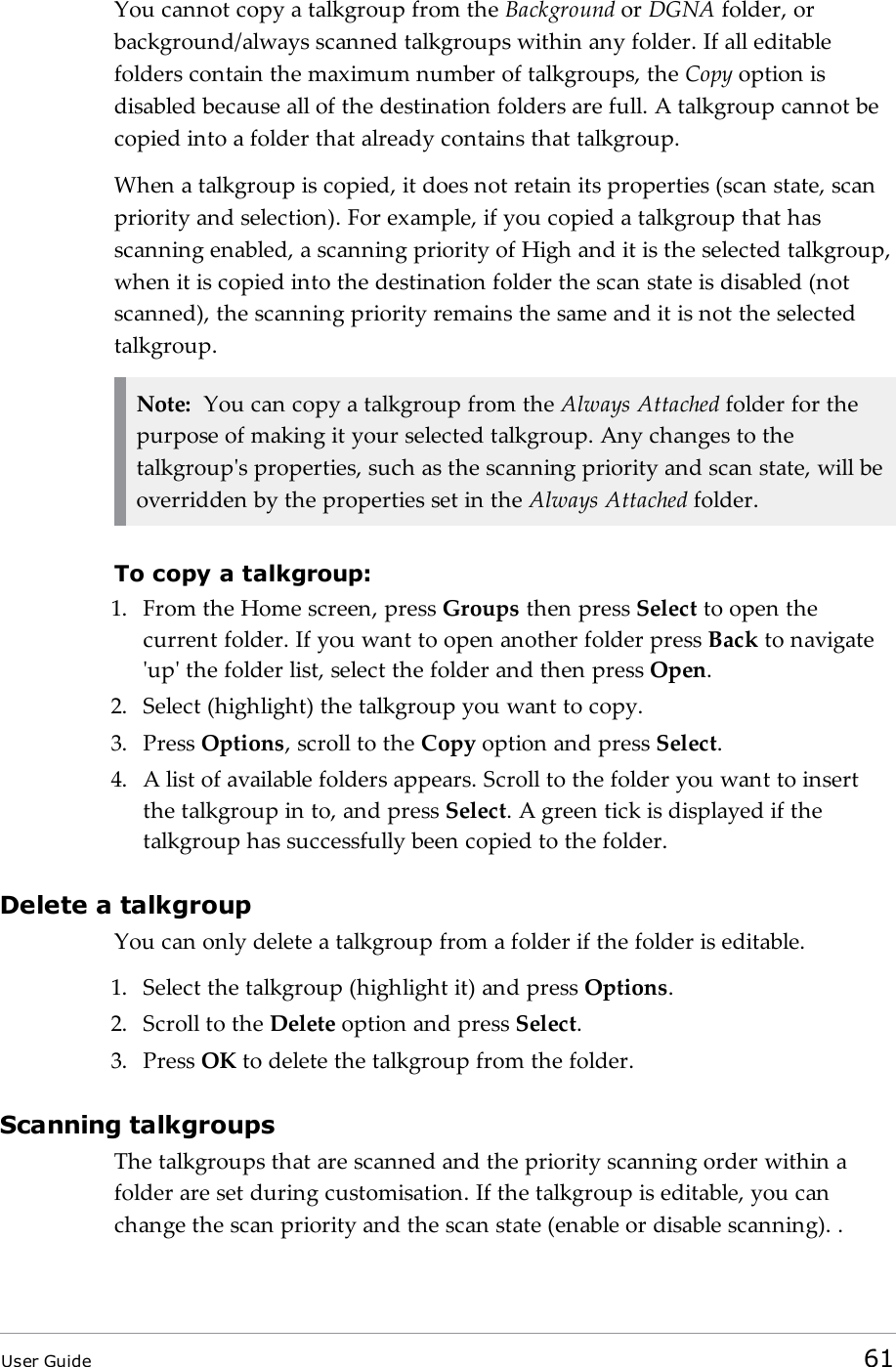 You cannot copy a talkgroup from the Background or DGNA folder, orbackground/always scanned talkgroups within any folder. If all editablefolders contain the maximum number of talkgroups, the Copy option isdisabled because all of the destination folders are full. A talkgroup cannot becopied into a folder that already contains that talkgroup.When a talkgroup is copied, it does not retain its properties (scan state, scanpriority and selection). For example, if you copied a talkgroup that hasscanning enabled, a scanning priority of High and it is the selected talkgroup,when it is copied into the destination folder the scan state is disabled (notscanned), the scanning priority remains the same and it is not the selectedtalkgroup.Note: You can copy a talkgroup from the Always Attached folder for thepurpose of making it your selected talkgroup. Any changes to thetalkgroup&apos;s properties, such as the scanning priority and scan state, will beoverridden by the properties set in the Always Attached folder.To copy a talkgroup:1. From the Home screen, press Groups then press Select to open thecurrent folder. If you want to open another folder press Back to navigate&apos;up&apos; the folder list, select the folder and then press Open.2. Select (highlight) the talkgroup you want to copy.3. Press Options, scroll to the Copy option and press Select.4. A list of available folders appears. Scroll to the folder you want to insertthe talkgroup in to, and press Select. A green tick is displayed if thetalkgroup has successfully been copied to the folder.Delete a talkgroupYou can only delete a talkgroup from a folder if the folder is editable.1. Select the talkgroup (highlight it) and press Options.2. Scroll to the Delete option and press Select.3. Press OK to delete the talkgroup from the folder.Scanning talkgroupsThe talkgroups that are scanned and the priority scanning order within afolder are set during customisation. If the talkgroup is editable, you canchange the scan priority and the scan state (enable or disable scanning). .User Guide 61