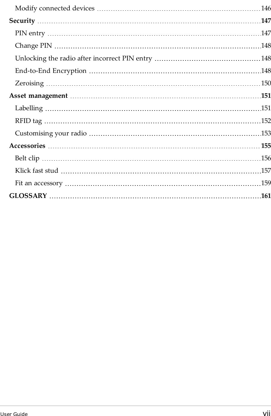 Modify connected devices 146Security 147PIN entry 147Change PIN 148Unlocking the radio after incorrect PIN entry 148End-to-End Encryption 148Zeroising 150Asset management 151Labelling 151RFID tag 152Customising your radio 153Accessories 155Belt clip 156Klick fast stud 157Fit an accessory 159GLOSSARY 161User Guide vii