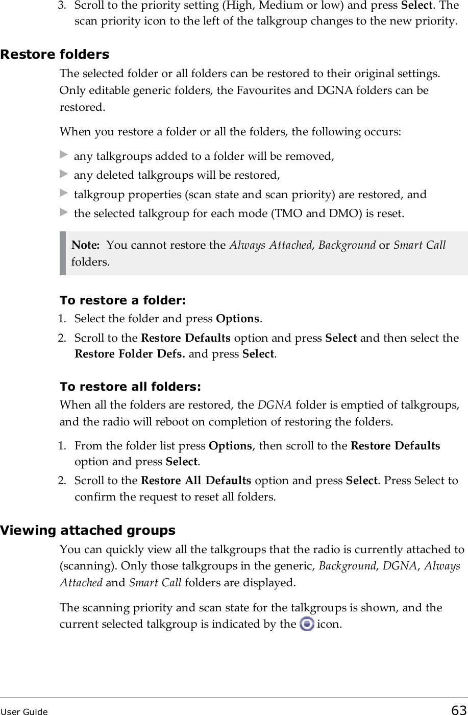 3. Scroll to the priority setting (High, Medium or low) and press Select. Thescan priority icon to the left of the talkgroup changes to the new priority.Restore foldersThe selected folder or all folders can be restored to their original settings.Only editable generic folders, the Favourites and DGNA folders can berestored.When you restore a folder or all the folders, the following occurs:any talkgroups added to a folder will be removed,any deleted talkgroups will be restored,talkgroup properties (scan state and scan priority) are restored, andthe selected talkgroup for each mode (TMO and DMO) is reset.Note: You cannot restore the Always Attached,Background or Smart Callfolders.To restore a folder:1. Select the folder and press Options.2. Scroll to the Restore Defaults option and press Select and then select theRestore Folder Defs. and press Select.To restore all folders:When all the folders are restored, the DGNA folder is emptied of talkgroups,and the radio will reboot on completion of restoring the folders.1. From the folder list press Options, then scroll to the Restore Defaultsoption and press Select.2. Scroll to the Restore All Defaults option and press Select. Press Select toconfirm the request to reset all folders.Viewing attached groupsYou can quickly view all the talkgroups that the radio is currently attached to(scanning). Only those talkgroups in the generic, Background,DGNA,AlwaysAttached and Smart Call folders are displayed.The scanning priority and scan state for the talkgroups is shown, and thecurrent selected talkgroup is indicated by the icon.User Guide 63