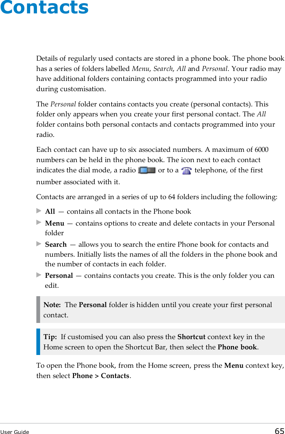 ContactsDetails of regularly used contacts are stored in a phone book. The phone bookhas a series of folders labelled Menu,Search,All and Personal. Your radio mayhave additional folders containing contacts programmed into your radioduring customisation.The Personal folder contains contacts you create (personal contacts). Thisfolder only appears when you create your first personal contact. The Allfolder contains both personal contacts and contacts programmed into yourradio.Each contact can have up to six associated numbers. A maximum of 6000numbers can be held in the phone book. The icon next to each contactindicates the dial mode, a radio or to a telephone, of the firstnumber associated with it.Contacts are arranged in a series of up to 64 folders including the following:All — contains all contacts in the Phone bookMenu — contains options to create and delete contacts in your PersonalfolderSearch — allows you to search the entire Phone book for contacts andnumbers. Initially lists the names of all the folders in the phone book andthe number of contacts in each folder.Personal — contains contacts you create. This is the only folder you canedit.Note: The Personal folder is hidden until you create your first personalcontact.Tip: If customised you can also press the Shortcut context key in theHome screen to open the Shortcut Bar, then select the Phone book.To open the Phone book, from the Home screen, press the Menu context key,then select Phone &gt; Contacts.User Guide 65