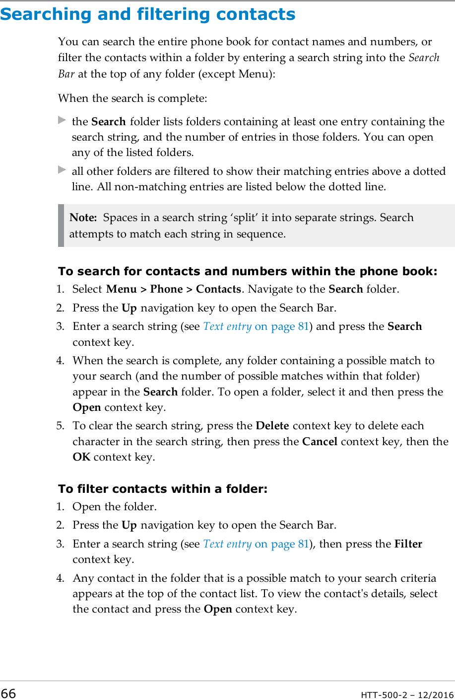 Searching and filtering contactsYou can search the entire phone book for contact names and numbers, orfilter the contacts within a folder by entering a search string into the SearchBar at the top of any folder (except Menu):When the search is complete:the Search folder lists folders containing at least one entry containing thesearch string, and the number of entries in those folders. You can openany of the listed folders.all other folders are filtered to show their matching entries above a dottedline. All non-matching entries are listed below the dotted line.Note: Spaces in a search string ‘split’ it into separate strings. Searchattempts to match each string in sequence.To search for contacts and numbers within the phone book:1. Select Menu &gt; Phone &gt; Contacts. Navigate to the Search folder.2. Press the Up navigation key to open the Search Bar.3. Enter a search string (see Text entry on page81) and press the Searchcontext key.4. When the search is complete, any folder containing a possible match toyour search (and the number of possible matches within that folder)appear in the Search folder. To open a folder, select it and then press theOpen context key.5. To clear the search string, press the Delete context key to delete eachcharacter in the search string, then press the Cancel context key, then theOK context key.To filter contacts within a folder:1. Open the folder.2. Press the Up navigation key to open the Search Bar.3. Enter a search string (see Text entry on page81), then press the Filtercontext key.4. Any contact in the folder that is a possible match to your search criteriaappears at the top of the contact list. To view the contact&apos;s details, selectthe contact and press the Open context key.66 HTT-500-2 – 12/2016