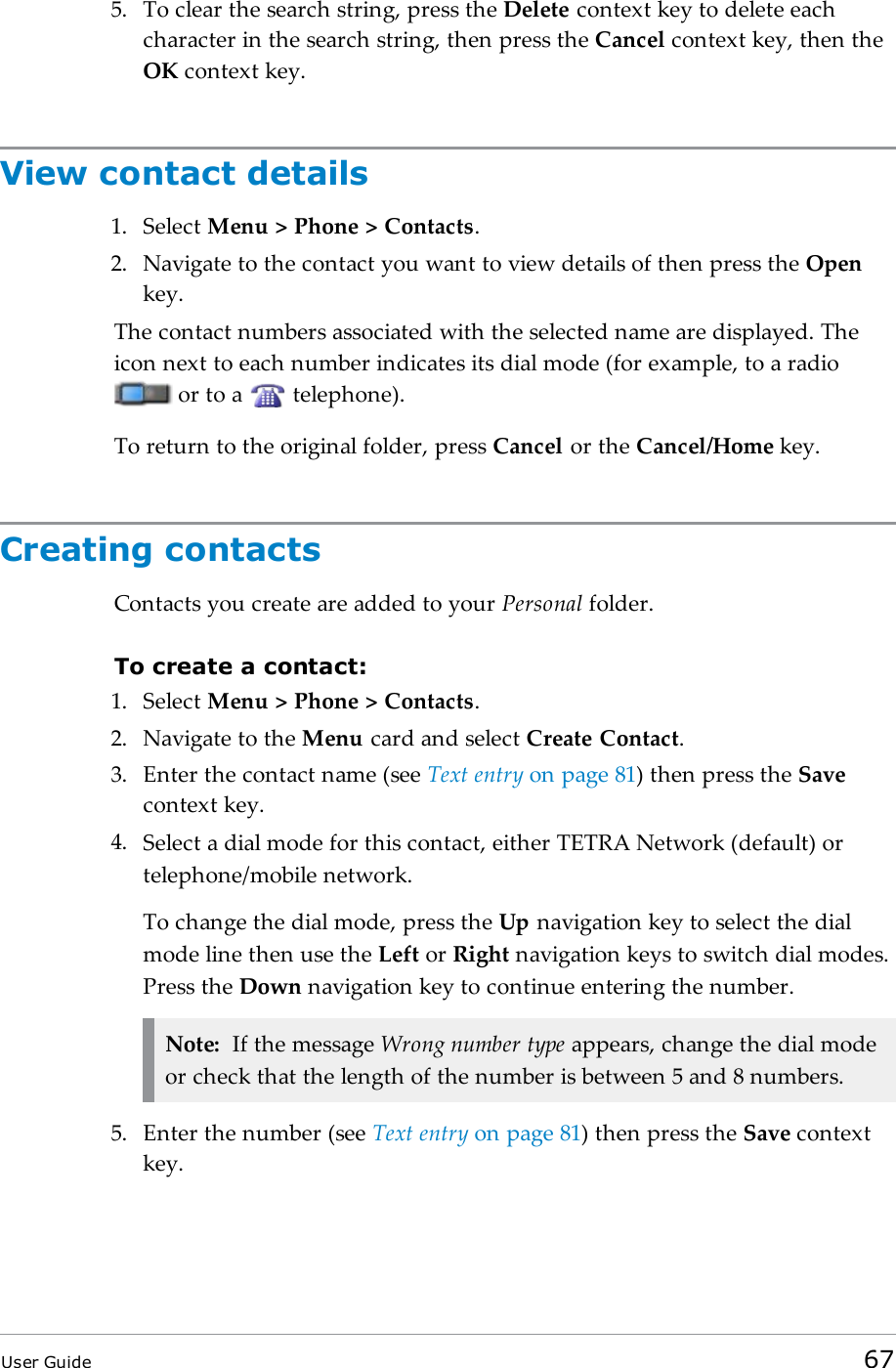 5. To clear the search string, press the Delete context key to delete eachcharacter in the search string, then press the Cancel context key, then theOK context key.View contact details1. Select Menu &gt; Phone &gt; Contacts.2. Navigate to the contact you want to view details of then press the Openkey.The contact numbers associated with the selected name are displayed. Theicon next to each number indicates its dial mode (for example, to a radioor to a telephone).To return to the original folder, press Cancel or the Cancel/Home key.Creating contactsContacts you create are added to your Personal folder.To create a contact:1. Select Menu &gt; Phone &gt; Contacts.2. Navigate to the Menu card and select Create Contact.3. Enter the contact name (see Text entry on page81) then press the Savecontext key.4. Select a dial mode for this contact, either TETRA Network (default) ortelephone/mobile network.To change the dial mode, press the Up navigation key to select the dialmode line then use the Left or Right navigation keys to switch dial modes.Press the Down navigation key to continue entering the number.Note: If the message Wrong number type appears, change the dial modeor check that the length of the number is between 5 and 8 numbers.5. Enter the number (see Text entry on page81) then press the Save contextkey.User Guide 67