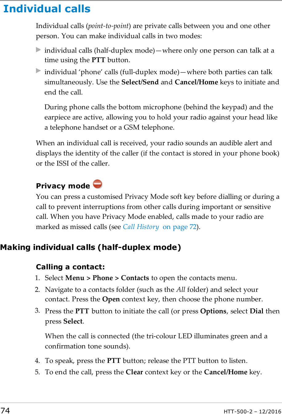 Individual callsIndividual calls (point-to-point) are private calls between you and one otherperson. You can make individual calls in two modes:individual calls (half-duplex mode)—where only one person can talk at atime using the PTT button.individual ‘phone’ calls (full-duplex mode)—where both parties can talksimultaneously. Use the Select/Send and Cancel/Home keys to initiate andend the call.During phone calls the bottom microphone (behind the keypad) and theearpiece are active, allowing you to hold your radio against your head likea telephone handset or a GSM telephone.When an individual call is received, your radio sounds an audible alert anddisplays the identity of the caller (if the contact is stored in your phone book)or the ISSI of the caller.Privacy modeYou can press a customised Privacy Mode soft key before dialling or during acall to prevent interruptions from other calls during important or sensitivecall. When you have Privacy Mode enabled, calls made to your radio aremarked as missed calls (see Call History on page72).Making individual calls (half-duplex mode)Calling a contact:1. Select Menu &gt; Phone &gt; Contacts to open the contacts menu.2. Navigate to a contacts folder (such as the All folder) and select yourcontact. Press the Open context key, then choose the phone number.3. Press the PTT button to initiate the call (or press Options, select Dial thenpress Select.When the call is connected (the tri-colour LED illuminates green and aconfirmation tone sounds).4. To speak, press the PTT button; release the PTT button to listen.5. To end the call, press the Clear context key or the Cancel/Home key.74 HTT-500-2 – 12/2016