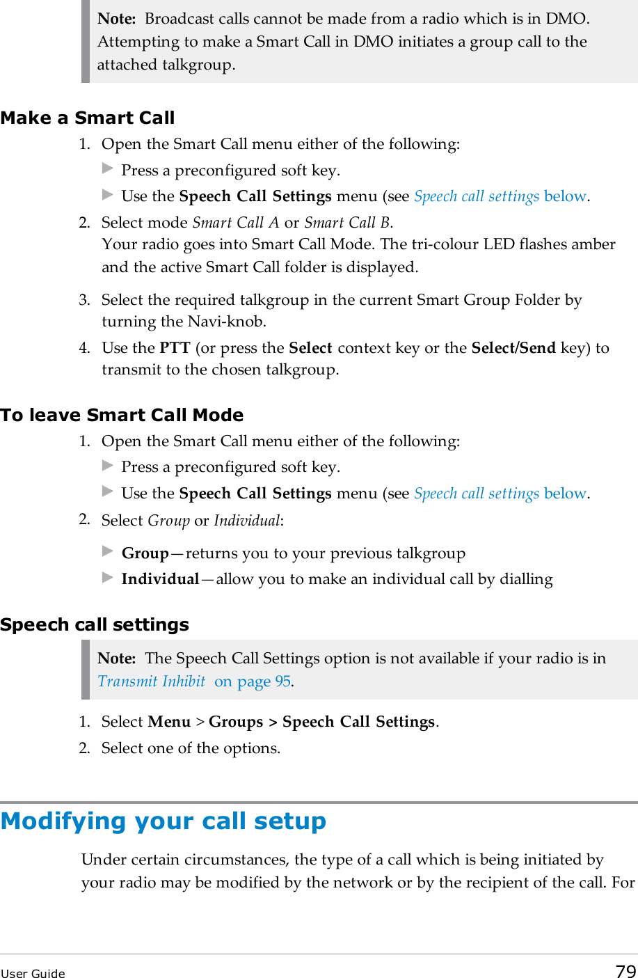 Note: Broadcast calls cannot be made from a radio which is in DMO.Attempting to make a Smart Call in DMO initiates a group call to theattached talkgroup.Make a Smart Call1. Open the Smart Call menu either of the following:Press a preconfigured soft key.Use the Speech Call Settings menu (see Speech call settings below.2. Select mode Smart Call A or Smart Call B.Your radio goes into Smart Call Mode. The tri-colour LED flashes amberand the active Smart Call folder is displayed.3. Select the required talkgroup in the current Smart Group Folder byturning the Navi-knob.4. Use the PTT (or press the Select context key or the Select/Send key) totransmit to the chosen talkgroup.To leave Smart Call Mode1. Open the Smart Call menu either of the following:Press a preconfigured soft key.Use the Speech Call Settings menu (see Speech call settings below.2. Select Group or Individual:Group—returns you to your previous talkgroupIndividual—allow you to make an individual call by diallingSpeech call settingsNote: The Speech Call Settings option is not available if your radio is inTransmit Inhibit on page95.1. Select Menu &gt;Groups &gt; Speech Call Settings.2. Select one of the options.Modifying your call setupUnder certain circumstances, the type of a call which is being initiated byyour radio may be modified by the network or by the recipient of the call. ForUser Guide 79