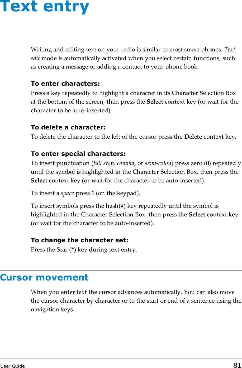 Text entryWriting and editing text on your radio is similar to most smart phones. Textedit mode is automatically activated when you select certain functions, suchas creating a message or adding a contact to your phone book.To enter characters:Press a key repeatedly to highlight a character in its Character Selection Boxat the bottom of the screen, then press the Select context key (or wait for thecharacter to be auto-inserted).To delete a character:To delete the character to the left of the cursor press the Delete context key.To enter special characters:To insert punctuation (full stop, comma, or semi-colon) press zero (0) repeatedlyuntil the symbol is highlighted in the Character Selection Box, then press theSelect context key (or wait for the character to be auto-inserted).To insert a space press 1(on the keypad).To insert symbols press the hash(#) key repeatedly until the symbol ishighlighted in the Character Selection Box, then press the Select context key(or wait for the character to be auto-inserted).To change the character set:Press the Star (*) key during text entry.Cursor movementWhen you enter text the cursor advances automatically. You can also movethe cursor character by character or to the start or end of a sentence using thenavigation keys.User Guide 81