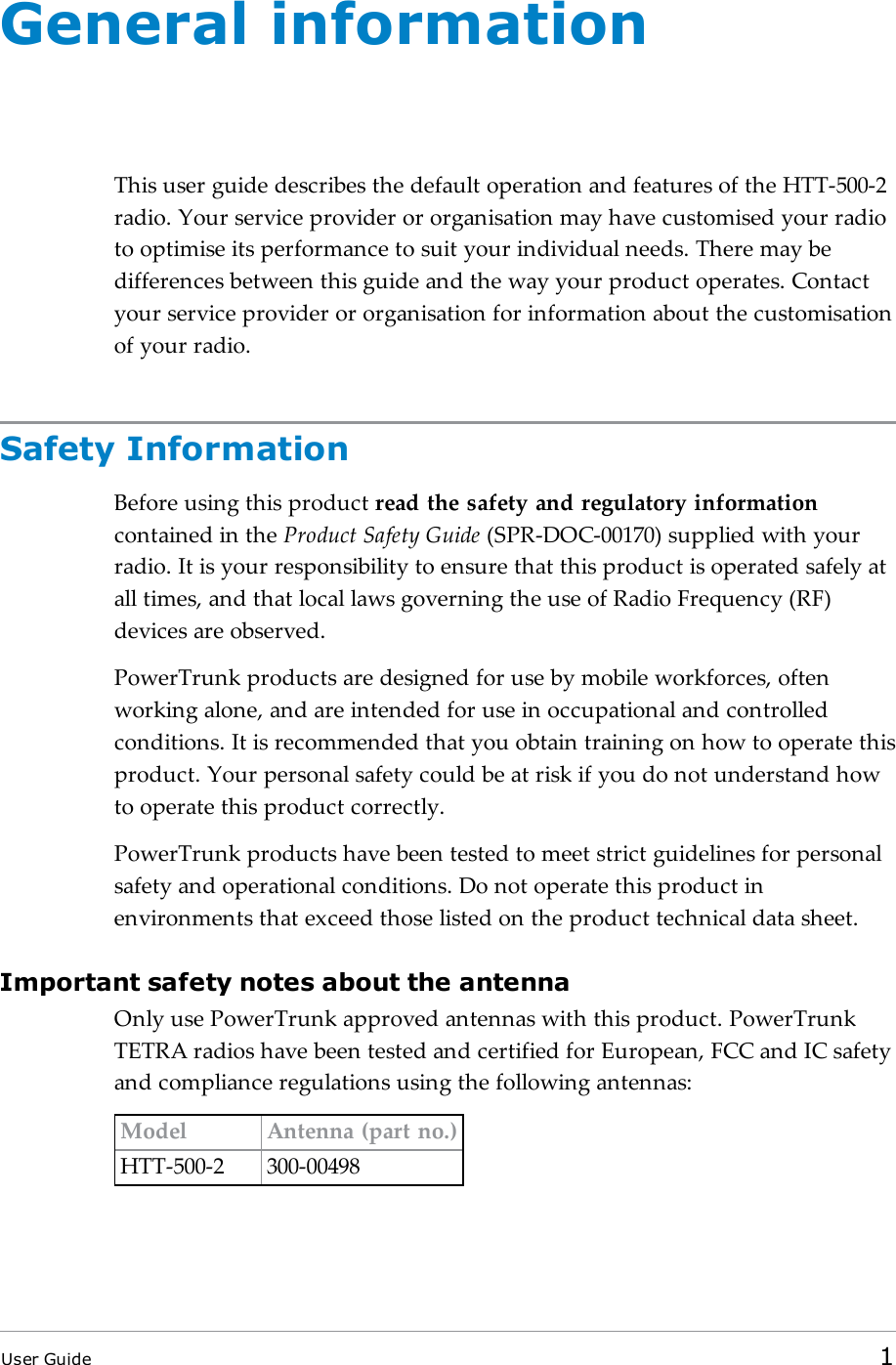 General informationThis user guide describes the default operation and features of the HTT-500-2radio. Your service provider or organisation may have customised your radioto optimise its performance to suit your individual needs. There may bedifferences between this guide and the way your product operates. Contactyour service provider or organisation for information about the customisationof your radio.Safety InformationBefore using this product read the safety and regulatory informationcontained in the Product Safety Guide (SPR-DOC-00170) supplied with yourradio. It is your responsibility to ensure that this product is operated safely atall times, and that local laws governing the use of Radio Frequency (RF)devices are observed.PowerTrunk products are designed for use by mobile workforces, oftenworking alone, and are intended for use in occupational and controlledconditions. It is recommended that you obtain training on how to operate thisproduct. Your personal safety could be at risk if you do not understand howto operate this product correctly.PowerTrunk products have been tested to meet strict guidelines for personalsafety and operational conditions. Do not operate this product inenvironments that exceed those listed on the product technical data sheet.Important safety notes about the antennaOnly use PowerTrunk approved antennas with this product. PowerTrunkTETRA radios have been tested and certified for European, FCC and IC safetyand compliance regulations using the following antennas:Model Antenna (part no.)HTT-500-2 300-00498User Guide 1