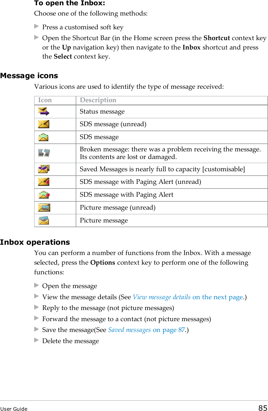 To open the Inbox:Choose one of the following methods:Press a customised soft keyOpen the Shortcut Bar (in the Home screen press the Shortcut context keyor the Up navigation key) then navigate to the Inbox shortcut and pressthe Select context key.Message iconsVarious icons are used to identify the type of message received:Icon DescriptionStatus messageSDS message (unread)SDS messageBroken message: there was a problem receiving the message.Its contents are lost or damaged.Saved Messages is nearly full to capacity [customisable]SDS message with Paging Alert (unread)SDS message with Paging AlertPicture message (unread)Picture messageInbox operationsYou can perform a number of functions from the Inbox. With a messageselected, press the Options context key to perform one of the followingfunctions:Open the messageView the message details (See View message details on the next page.)Reply to the message (not picture messages)Forward the message to a contact (not picture messages)Save the message(See Saved messages on page87.)Delete the messageUser Guide 85