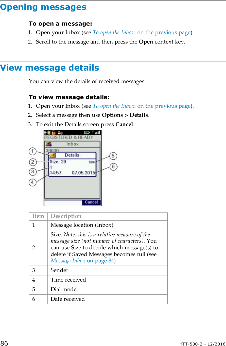 Opening messagesTo open a message:1. Open your Inbox (see To open the Inbox: on the previous page).2. Scroll to the message and then press the Open context key.View message detailsYou can view the details of received messages.To view message details:1. Open your Inbox (see To open the Inbox: on the previous page).2. Select a message then use Options &gt; Details.3. To exit the Details screen press Cancel.Item Description1 Message location (Inbox)2Size. Note: this is a relative measure of themessage size (not number of characters). Youcan use Size to decide which message(s) todelete if Saved Messages becomes full (seeMessage Inbox on page84)3 Sender4 Time received5 Dial mode6 Date received86 HTT-500-2 – 12/2016