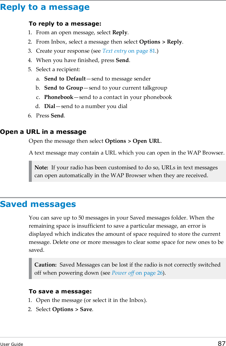 Reply to a messageTo reply to a message:1. From an open message, select Reply.2. From Inbox, select a message then select Options &gt; Reply.3. Create your response (see Text entry on page81.)4. When you have finished, press Send.5. Select a recipient:a. Send to Default—send to message senderb. Send to Group—send to your current talkgroupc. Phonebook—send to a contact in your phonebookd. Dial—send to a number you dial6. Press Send.Open a URL in a messageOpen the message then select Options &gt; Open URL.A text message may contain a URL which you can open in the WAP Browser.Note: If your radio has been customised to do so, URLs in text messagescan open automatically in the WAP Browser when they are received.Saved messagesYou can save up to 50 messages in your Saved messages folder. When theremaining space is insufficient to save a particular message, an error isdisplayed which indicates the amount of space required to store the currentmessage. Delete one or more messages to clear some space for new ones to besaved.Caution: Saved Messages can be lost if the radio is not correctly switchedoff when powering down (see Power off on page26).To save a message:1. Open the message (or select it in the Inbox).2. Select Options &gt; Save.User Guide 87