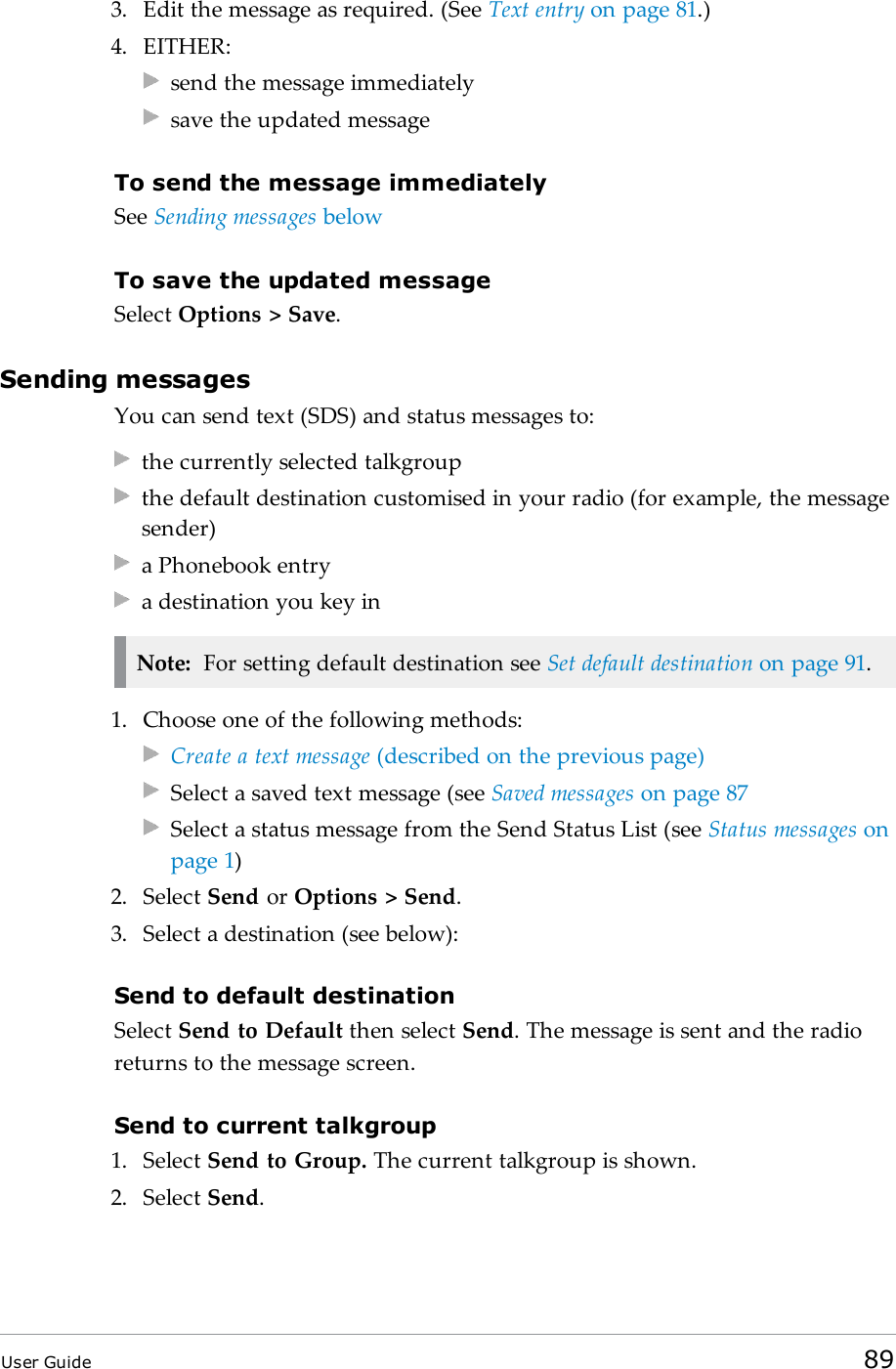 3. Edit the message as required. (See Text entry on page81.)4. EITHER:send the message immediatelysave the updated messageTo send the message immediatelySee Sending messages belowTo save the updated messageSelect Options &gt; Save.Sending messagesYou can send text (SDS) and status messages to:the currently selected talkgroupthe default destination customised in your radio (for example, the messagesender)a Phonebook entrya destination you key inNote: For setting default destination see Set default destination on page91.1. Choose one of the following methods:Create a text message (described on the previous page)Select a saved text message (see Saved messages on page87Select a status message from the Send Status List (see Status messages onpage 1)2. Select Send or Options &gt; Send.3. Select a destination (see below):Send to default destinationSelect Send to Default then select Send. The message is sent and the radioreturns to the message screen.Send to current talkgroup1. Select Send to Group. The current talkgroup is shown.2. Select Send.User Guide 89