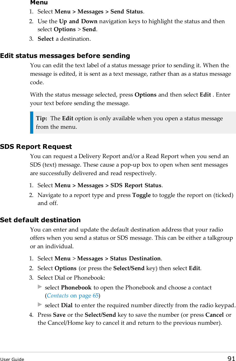 Menu1. Select Menu &gt; Messages &gt; Send Status.2. Use the Up and Down navigation keys to highlight the status and thenselect Options &gt;Send.3. Select a destination.Edit status messages before sendingYou can edit the text label of a status message prior to sending it. When themessage is edited, it is sent as a text message, rather than as a status messagecode.With the status message selected, press Options and then select Edit . Enteryour text before sending the message.Tip: The Edit option is only available when you open a status messagefrom the menu.SDS Report RequestYou can request a Delivery Report and/or a Read Report when you send anSDS (text) message. These cause a pop-up box to open when sent messagesare successfully delivered and read respectively.1. Select Menu &gt; Messages &gt; SDS Report Status.2. Navigate to a report type and press Toggle to toggle the report on (ticked)and off.Set default destinationYou can enter and update the default destination address that your radiooffers when you send a status or SDS message. This can be either a talkgroupor an individual.1. Select Menu &gt;Messages &gt; Status Destination.2. Select Options (or press the Select/Send key) then select Edit.3. Select Dial or Phonebook:select Phonebook to open the Phonebook and choose a contact(Contacts on page65)select Dial to enter the required number directly from the radio keypad.4. Press Save or the Select/Send key to save the number (or press Cancel orthe Cancel/Home key to cancel it and return to the previous number).User Guide 91