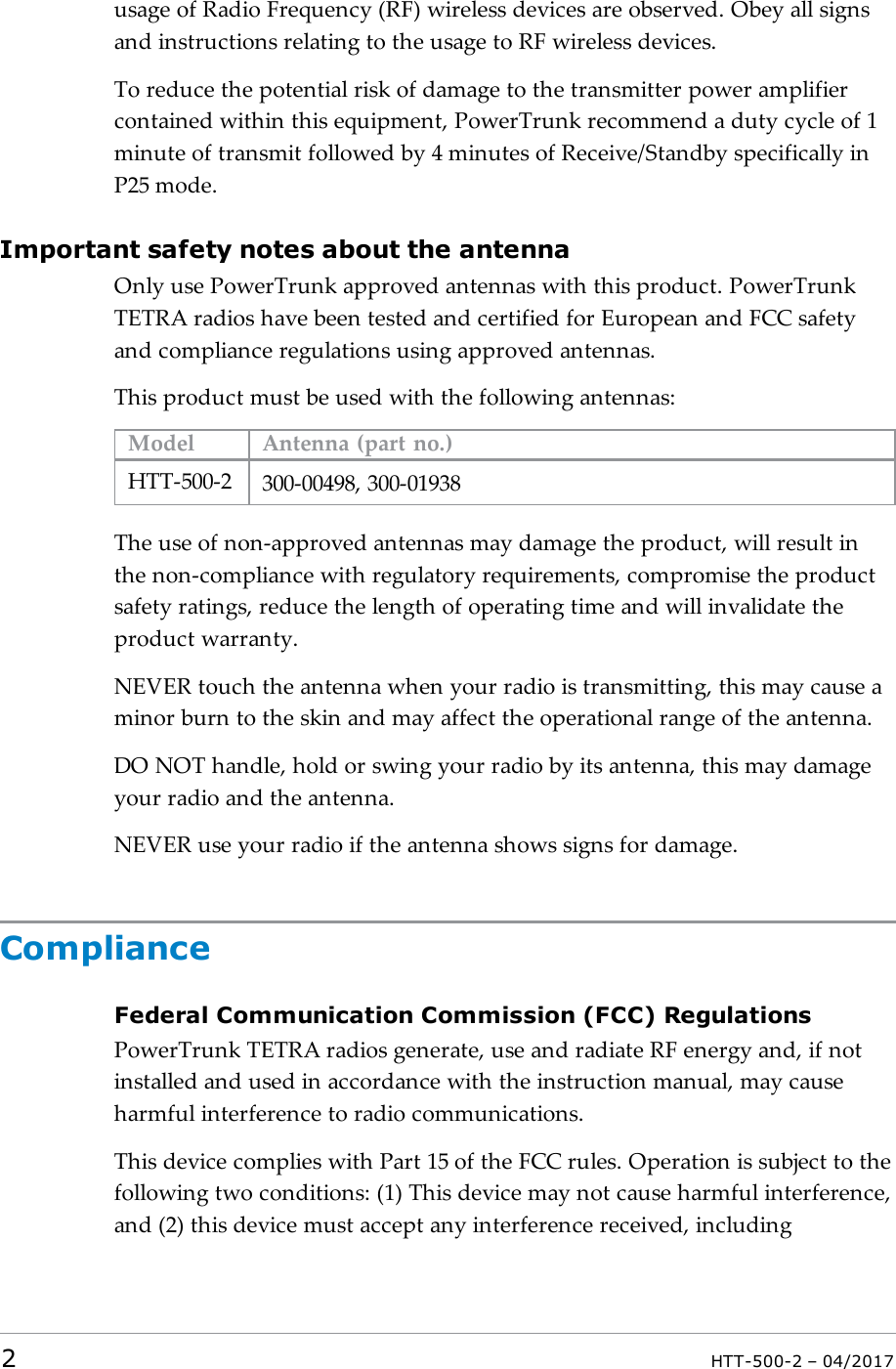 usage of Radio Frequency (RF) wireless devices are observed. Obey all signsand instructions relating to the usage to RF wireless devices.To reduce the potential risk of damage to the transmitter power amplifiercontained within this equipment, PowerTrunk recommend a duty cycle of 1minute of transmit followed by 4 minutes of Receive/Standby specifically inP25 mode.Important safety notes about the antennaOnly use PowerTrunk approved antennas with this product. PowerTrunkTETRA radios have been tested and certified for European and FCC safetyand compliance regulations using approved antennas.This product must be used with the following antennas:Model Antenna (part no.)HTT-500-2 300-00498, 300-01938The use of non-approved antennas may damage the product, will result inthe non-compliance with regulatory requirements, compromise the productsafety ratings, reduce the length of operating time and will invalidate theproduct warranty.NEVER touch the antenna when your radio is transmitting, this may cause aminor burn to the skin and may affect the operational range of the antenna.DO NOT handle, hold or swing your radio by its antenna, this may damageyour radio and the antenna.NEVER use your radio if the antenna shows signs for damage.ComplianceFederal Communication Commission (FCC) RegulationsPowerTrunk TETRA radios generate, use and radiate RF energy and, if notinstalled and used in accordance with the instruction manual, may causeharmful interference to radio communications.This device complies with Part 15 of the FCC rules. Operation is subject to thefollowing two conditions: (1) This device may not cause harmful interference,and (2) this device must accept any interference received, including2HTT-500-2 &ndash; 04/2017