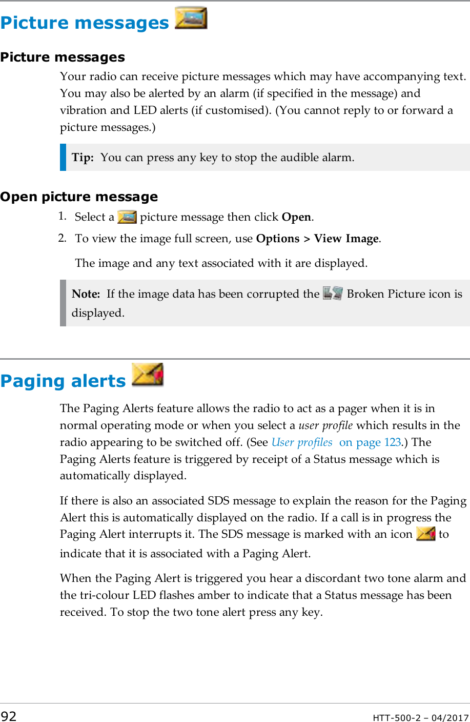 Picture messagesPicture messagesYour radio can receive picture messages which may have accompanying text.You may also be alerted by an alarm (if specified in the message) andvibration and LED alerts (if customised). (You cannot reply to or forward apicture messages.)Tip: You can press any key to stop the audible alarm.Open picture message1. Select a picture message then click Open.2. To view the image full screen, use Options > View Image.The image and any text associated with it are displayed.Note: If the image data has been corrupted the Broken Picture icon isdisplayed.Paging alertsThe Paging Alerts feature allows the radio to act as a pager when it is innormal operating mode or when you select a user profile which results in theradio appearing to be switched off. (See User profiles on page123.) ThePaging Alerts feature is triggered by receipt of a Status message which isautomatically displayed.If there is also an associated SDS message to explain the reason for the PagingAlert this is automatically displayed on the radio. If a call is in progress thePaging Alert interrupts it. The SDS message is marked with an icon toindicate that it is associated with a Paging Alert.When the Paging Alert is triggered you hear a discordant two tone alarm andthe tri-colour LED flashes amber to indicate that a Status message has beenreceived. To stop the two tone alert press any key.92 HTT-500-2 &ndash; 04/2017