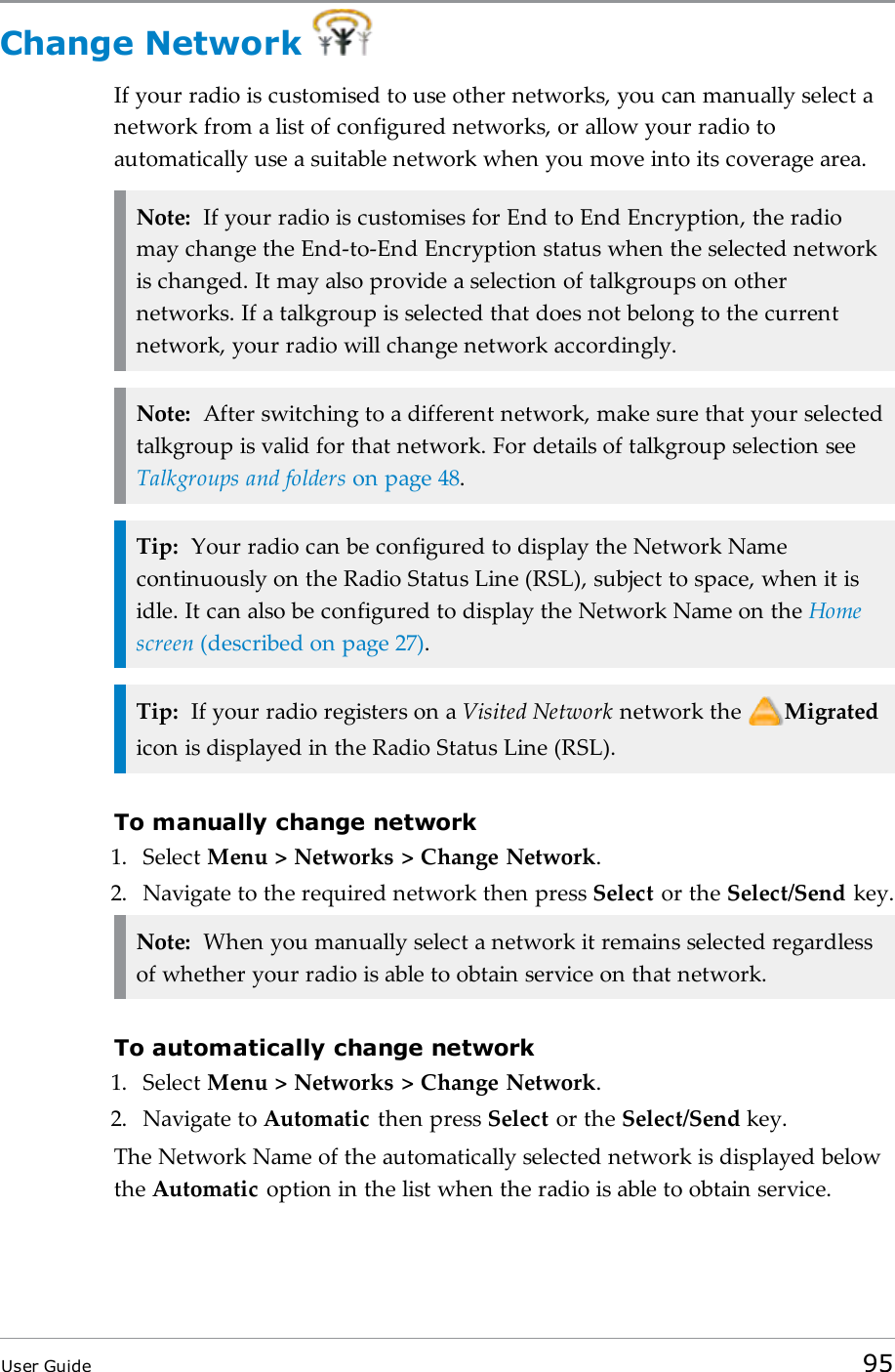 Change NetworkIf your radio is customised to use other networks, you can manually select anetwork from a list of configured networks, or allow your radio toautomatically use a suitable network when you move into its coverage area.Note: If your radio is customises for End to End Encryption, the radiomay change the End-to-End Encryption status when the selected networkis changed. It may also provide a selection of talkgroups on othernetworks. If a talkgroup is selected that does not belong to the currentnetwork, your radio will change network accordingly.Note: After switching to a different network, make sure that your selectedtalkgroup is valid for that network. For details of talkgroup selection seeTalkgroups and folders on page48.Tip: Your radio can be configured to display the Network Namecontinuously on the Radio Status Line (RSL), subject to space, when it isidle. It can also be configured to display the Network Name on the Homescreen (described on page27).Tip: If your radio registers on a Visited Network network the Migratedicon is displayed in the Radio Status Line (RSL).To manually change network1. Select Menu > Networks > Change Network.2. Navigate to the required network then press Select or the Select/Send key.Note: When you manually select a network it remains selected regardlessof whether your radio is able to obtain service on that network.To automatically change network1. Select Menu > Networks > Change Network.2. Navigate to Automatic then press Select or the Select/Send key.The Network Name of the automatically selected network is displayed belowthe Automatic option in the list when the radio is able to obtain service.User Guide 95