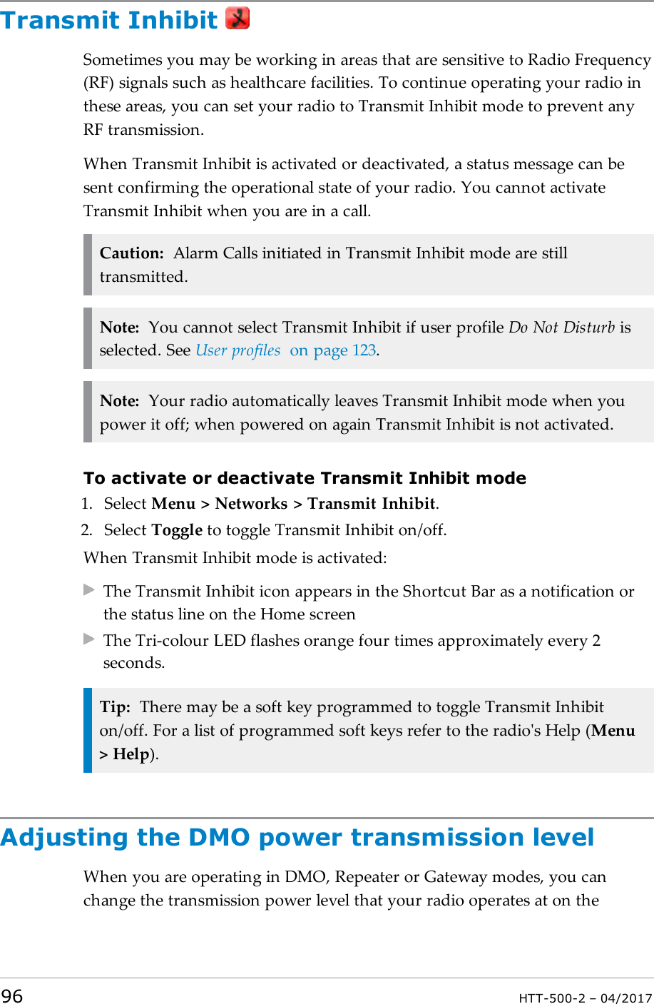 Transmit InhibitSometimes you may be working in areas that are sensitive to Radio Frequency(RF) signals such as healthcare facilities. To continue operating your radio inthese areas, you can set your radio to Transmit Inhibit mode to prevent anyRF transmission.When Transmit Inhibit is activated or deactivated, a status message can besent confirming the operational state of your radio. You cannot activateTransmit Inhibit when you are in a call.Caution: Alarm Calls initiated in Transmit Inhibit mode are stilltransmitted.Note: You cannot select Transmit Inhibit if user profile Do Not Disturb isselected. See User profiles on page123.Note: Your radio automatically leaves Transmit Inhibit mode when youpower it off; when powered on again Transmit Inhibit is not activated.To activate or deactivate Transmit Inhibit mode1. Select Menu > Networks > Transmit Inhibit.2. Select Toggle to toggle Transmit Inhibit on/off.When Transmit Inhibit mode is activated:The Transmit Inhibit icon appears in the Shortcut Bar as a notification orthe status line on the Home screenThe Tri-colour LED flashes orange four times approximately every 2seconds.Tip: There may be a soft key programmed to toggle Transmit Inhibiton/off. For a list of programmed soft keys refer to the radio's Help (Menu> Help).Adjusting the DMO power transmission levelWhen you are operating in DMO, Repeater or Gateway modes, you canchange the transmission power level that your radio operates at on the96 HTT-500-2 &ndash; 04/2017