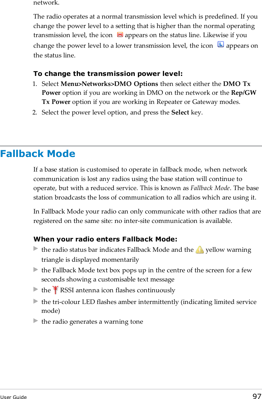 network.The radio operates at a normal transmission level which is predefined. If youchange the power level to a setting that is higher than the normal operatingtransmission level, the icon appears on the status line. Likewise if youchange the power level to a lower transmission level, the icon appears onthe status line.To change the transmission power level:1. Select Menu>Networks>DMO Options then select either the DMO TxPower option if you are working in DMO on the network or the Rep/GWTx Power option if you are working in Repeater or Gateway modes.2. Select the power level option, and press the Select key.Fallback ModeIf a base station is customised to operate in fallback mode, when networkcommunication is lost any radios using the base station will continue tooperate, but with a reduced service. This is known as Fallback Mode. The basestation broadcasts the loss of communication to all radios which are using it.In Fallback Mode your radio can only communicate with other radios that areregistered on the same site: no inter-site communication is available.When your radio enters Fallback Mode:the radio status bar indicates Fallback Mode and the yellow warningtriangle is displayed momentarilythe Fallback Mode text box pops up in the centre of the screen for a fewseconds showing a customisable text messagethe RSSI antenna icon flashes continuouslythe tri-colour LED flashes amber intermittently (indicating limited servicemode)the radio generates a warning toneUser Guide 97