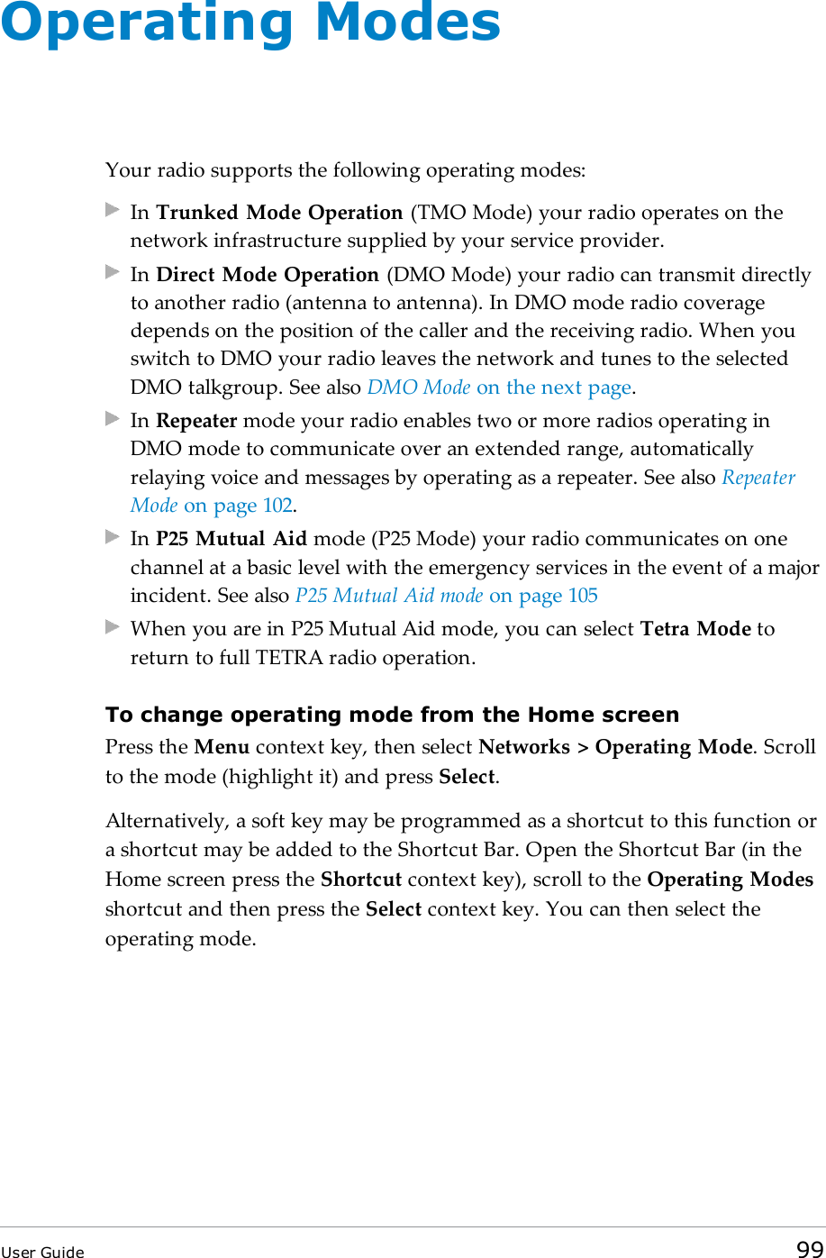 Operating ModesYour radio supports the following operating modes:In Trunked Mode Operation (TMO Mode) your radio operates on thenetwork infrastructure supplied by your service provider.In Direct Mode Operation (DMO Mode) your radio can transmit directlyto another radio (antenna to antenna). In DMO mode radio coveragedepends on the position of the caller and the receiving radio. When youswitch to DMO your radio leaves the network and tunes to the selectedDMO talkgroup. See also DMO Mode on the next page.In Repeater mode your radio enables two or more radios operating inDMO mode to communicate over an extended range, automaticallyrelaying voice and messages by operating as a repeater. See also RepeaterMode on page102.In P25 Mutual Aid mode (P25 Mode) your radio communicates on onechannel at a basic level with the emergency services in the event of a majorincident. See also P25 Mutual Aid mode on page105When you are in P25 Mutual Aid mode, you can select Tetra Mode toreturn to full TETRA radio operation.To change operating mode from the Home screenPress the Menu context key, then select Networks > Operating Mode. Scrollto the mode (highlight it) and press Select.Alternatively, a soft key may be programmed as a shortcut to this function ora shortcut may be added to the Shortcut Bar. Open the Shortcut Bar (in theHome screen press the Shortcut context key), scroll to the Operating Modesshortcut and then press the Select context key. You can then select theoperating mode.User Guide 99