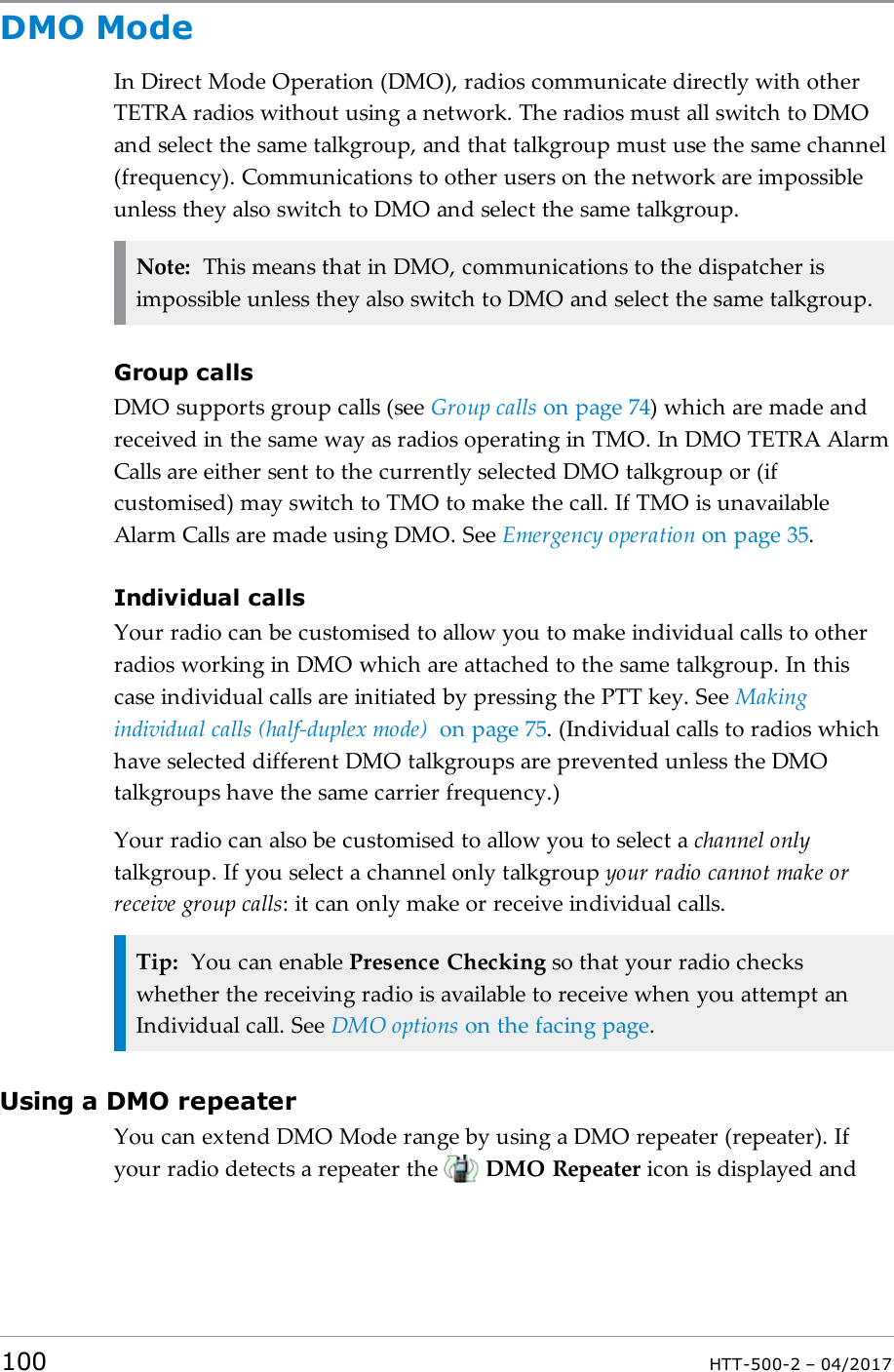 DMO ModeIn Direct Mode Operation (DMO), radios communicate directly with otherTETRA radios without using a network. The radios must all switch to DMOand select the same talkgroup, and that talkgroup must use the same channel(frequency). Communications to other users on the network are impossibleunless they also switch to DMO and select the same talkgroup.Note: This means that in DMO, communications to the dispatcher isimpossible unless they also switch to DMO and select the same talkgroup.Group callsDMO supports group calls (see Group calls on page74) which are made andreceived in the same way as radios operating in TMO. In DMO TETRA AlarmCalls are either sent to the currently selected DMO talkgroup or (ifcustomised) may switch to TMO to make the call. If TMO is unavailableAlarm Calls are made using DMO. See Emergency operation on page35.Individual callsYour radio can be customised to allow you to make individual calls to otherradios working in DMO which are attached to the same talkgroup. In thiscase individual calls are initiated by pressing the PTT key. See Makingindividual calls (half-duplex mode) on page75. (Individual calls to radios whichhave selected different DMO talkgroups are prevented unless the DMOtalkgroups have the same carrier frequency.)Your radio can also be customised to allow you to select a channel onlytalkgroup. If you select a channel only talkgroup your radio cannot make orreceive group calls: it can only make or receive individual calls.Tip: You can enable Presence Checking so that your radio checkswhether the receiving radio is available to receive when you attempt anIndividual call. See DMO options on the facing page.Using a DMO repeaterYou can extend DMO Mode range by using a DMO repeater (repeater). Ifyour radio detects a repeater the DMO Repeater icon is displayed and100 HTT-500-2 &ndash; 04/2017