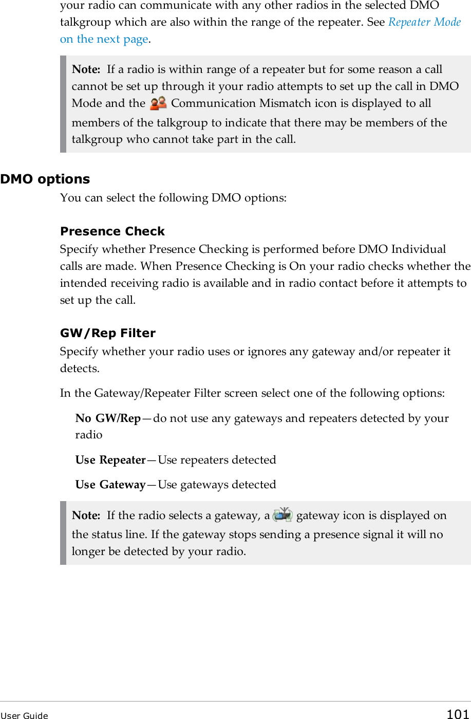 your radio can communicate with any other radios in the selected DMOtalkgroup which are also within the range of the repeater. See Repeater Modeon the next page.Note: If a radio is within range of a repeater but for some reason a callcannot be set up through it your radio attempts to set up the call in DMOMode and the Communication Mismatch icon is displayed to allmembers of the talkgroup to indicate that there may be members of thetalkgroup who cannot take part in the call.DMO optionsYou can select the following DMO options:Presence CheckSpecify whether Presence Checking is performed before DMO Individualcalls are made. When Presence Checking is On your radio checks whether theintended receiving radio is available and in radio contact before it attempts toset up the call.GW/Rep FilterSpecify whether your radio uses or ignores any gateway and/or repeater itdetects.In the Gateway/Repeater Filter screen select one of the following options:No GW/Rep&mdash;do not use any gateways and repeaters detected by yourradioUse Repeater&mdash;Use repeaters detectedUse Gateway&mdash;Use gateways detectedNote: If the radio selects a gateway, a gateway icon is displayed onthe status line. If the gateway stops sending a presence signal it will nolonger be detected by your radio.User Guide 101