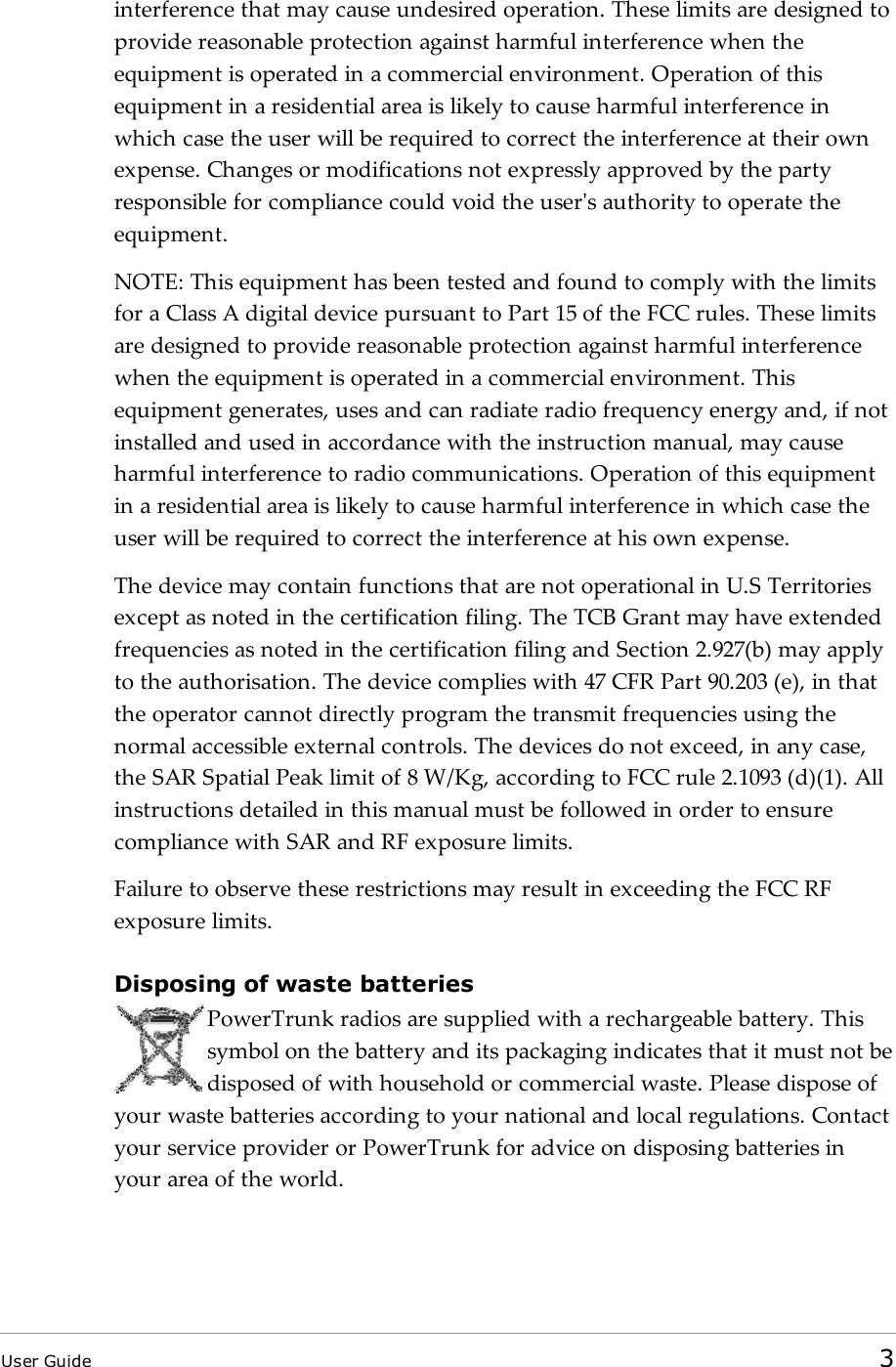 interference that may cause undesired operation. These limits are designed toprovide reasonable protection against harmful interference when theequipment is operated in a commercial environment. Operation of thisequipment in a residential area is likely to cause harmful interference inwhich case the user will be required to correct the interference at their ownexpense. Changes or modifications not expressly approved by the partyresponsible for compliance could void the user's authority to operate theequipment.NOTE: This equipment has been tested and found to comply with the limitsfor a Class A digital device pursuant to Part 15 of the FCC rules. These limitsare designed to provide reasonable protection against harmful interferencewhen the equipment is operated in a commercial environment. Thisequipment generates, uses and can radiate radio frequency energy and, if notinstalled and used in accordance with the instruction manual, may causeharmful interference to radio communications. Operation of this equipmentin a residential area is likely to cause harmful interference in which case theuser will be required to correct the interference at his own expense.The device may contain functions that are not operational in U.S Territoriesexcept as noted in the certification filing. The TCB Grant may have extendedfrequencies as noted in the certification filing and Section 2.927(b) may applyto the authorisation. The device complies with 47 CFR Part 90.203 (e), in thatthe operator cannot directly program the transmit frequencies using thenormal accessible external controls. The devices do not exceed, in any case,the SAR Spatial Peak limit of 8 W/Kg, according to FCC rule 2.1093 (d)(1). Allinstructions detailed in this manual must be followed in order to ensurecompliance with SAR and RF exposure limits.Failure to observe these restrictions may result in exceeding the FCC RFexposure limits.Disposing of waste batteriesPowerTrunk radios are supplied with a rechargeable battery. Thissymbol on the battery and its packaging indicates that it must not bedisposed of with household or commercial waste. Please dispose ofyour waste batteries according to your national and local regulations. Contactyour service provider or PowerTrunk for advice on disposing batteries inyour area of the world.User Guide 3