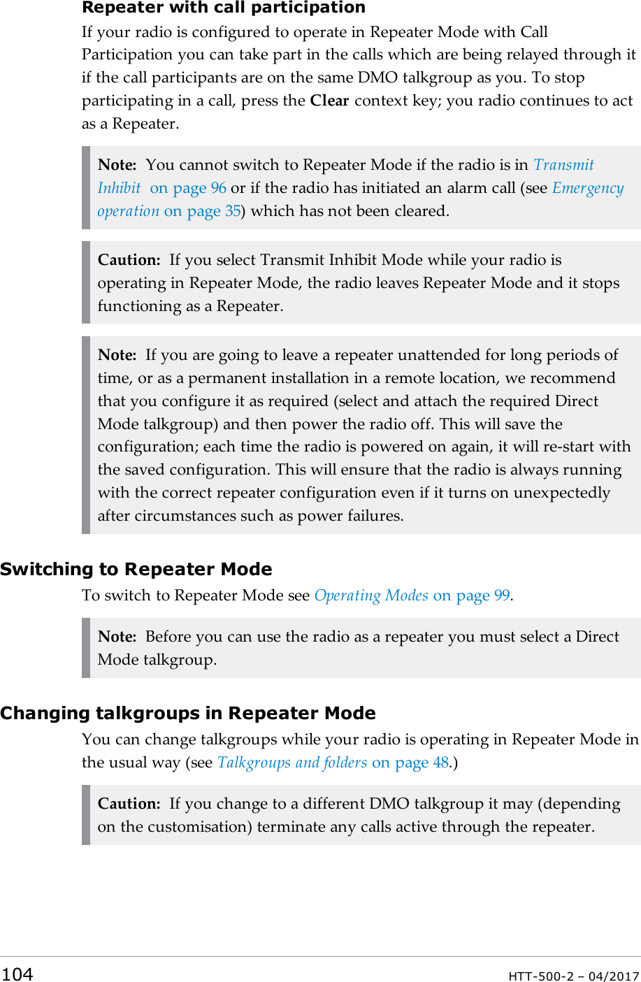 Repeater with call participationIf your radio is configured to operate in Repeater Mode with CallParticipation you can take part in the calls which are being relayed through itif the call participants are on the same DMO talkgroup as you. To stopparticipating in a call, press the Clear context key; you radio continues to actas a Repeater.Note: You cannot switch to Repeater Mode if the radio is in TransmitInhibit on page96 or if the radio has initiated an alarm call (see Emergencyoperation on page35) which has not been cleared.Caution: If you select Transmit Inhibit Mode while your radio isoperating in Repeater Mode, the radio leaves Repeater Mode and it stopsfunctioning as a Repeater.Note: If you are going to leave a repeater unattended for long periods oftime, or as a permanent installation in a remote location, we recommendthat you configure it as required (select and attach the required DirectMode talkgroup) and then power the radio off. This will save theconfiguration; each time the radio is powered on again, it will re-start withthe saved configuration. This will ensure that the radio is always runningwith the correct repeater configuration even if it turns on unexpectedlyafter circumstances such as power failures.Switching to Repeater ModeTo switch to Repeater Mode see Operating Modes on page99.Note: Before you can use the radio as a repeater you must select a DirectMode talkgroup.Changing talkgroups in Repeater ModeYou can change talkgroups while your radio is operating in Repeater Mode inthe usual way (see Talkgroups and folders on page48.)Caution: If you change to a different DMO talkgroup it may (dependingon the customisation) terminate any calls active through the repeater.104 HTT-500-2 &ndash; 04/2017