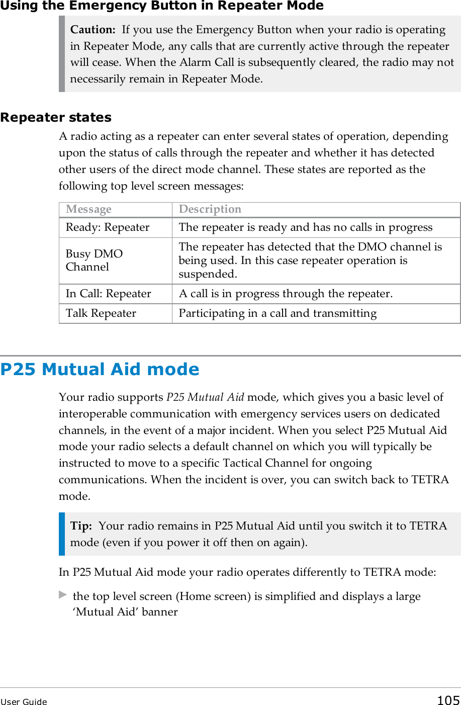 Using the Emergency Button in Repeater ModeCaution: If you use the Emergency Button when your radio is operatingin Repeater Mode, any calls that are currently active through the repeaterwill cease. When the Alarm Call is subsequently cleared, the radio may notnecessarily remain in Repeater Mode.Repeater statesA radio acting as a repeater can enter several states of operation, dependingupon the status of calls through the repeater and whether it has detectedother users of the direct mode channel. These states are reported as thefollowing top level screen messages:Message DescriptionReady: Repeater The repeater is ready and has no calls in progressBusy DMOChannelThe repeater has detected that the DMO channel isbeing used. In this case repeater operation issuspended.In Call: Repeater A call is in progress through the repeater.Talk Repeater Participating in a call and transmittingP25 Mutual Aid modeYour radio supports P25 Mutual Aid mode, which gives you a basic level ofinteroperable communication with emergency services users on dedicatedchannels, in the event of a major incident. When you select P25 Mutual Aidmode your radio selects a default channel on which you will typically beinstructed to move to a specific Tactical Channel for ongoingcommunications. When the incident is over, you can switch back to TETRAmode.Tip: Your radio remains in P25 Mutual Aid until you switch it to TETRAmode (even if you power it off then on again).In P25 Mutual Aid mode your radio operates differently to TETRA mode:the top level screen (Home screen) is simplified and displays a large&lsquo;Mutual Aid&rsquo; bannerUser Guide 105