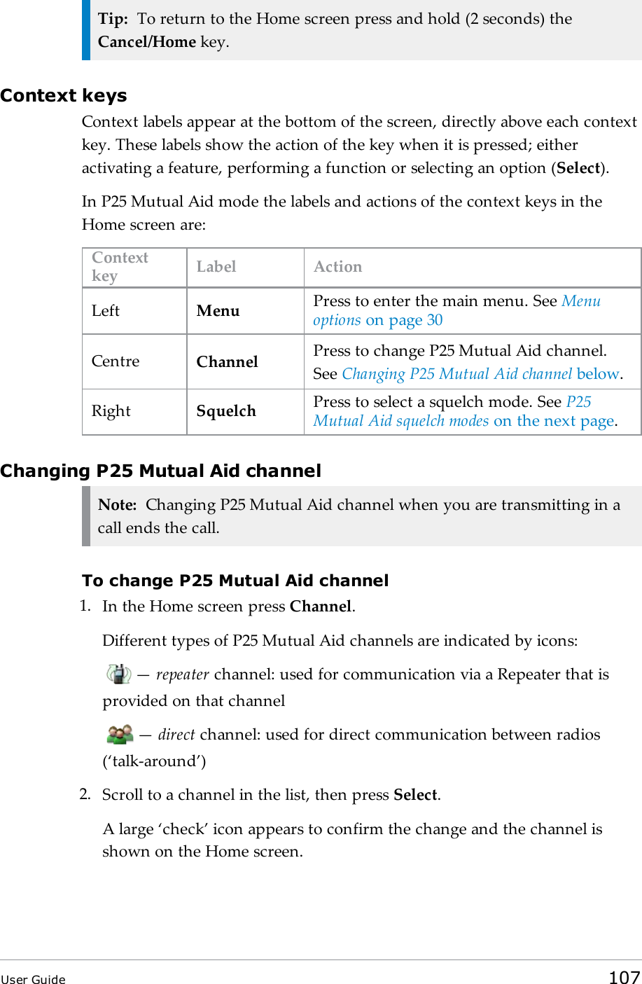 Tip: To return to the Home screen press and hold (2 seconds) theCancel/Home key.Context keysContext labels appear at the bottom of the screen, directly above each contextkey. These labels show the action of the key when it is pressed; eitheractivating a feature, performing a function or selecting an option (Select).In P25 Mutual Aid mode the labels and actions of the context keys in theHome screen are:Contextkey Label ActionLeft Menu Press to enter the main menu. See Menuoptions on page30Centre Channel Press to change P25 Mutual Aid channel.See Changing P25 Mutual Aid channel below.Right Squelch Press to select a squelch mode. See P25Mutual Aid squelch modes on the next page.Changing P25 Mutual Aid channelNote: Changing P25 Mutual Aid channel when you are transmitting in acall ends the call.To change P25 Mutual Aid channel1. In the Home screen press Channel.Different types of P25 Mutual Aid channels are indicated by icons:&mdash;repeater channel: used for communication via a Repeater that isprovided on that channel&mdash;direct channel: used for direct communication between radios(&lsquo;talk-around&rsquo;)2. Scroll to a channel in the list, then press Select.A large &lsquo;check&rsquo; icon appears to confirm the change and the channel isshown on the Home screen.User Guide 107