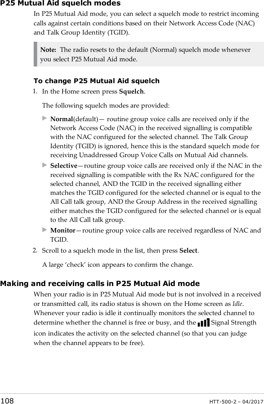 P25 Mutual Aid squelch modesIn P25 Mutual Aid mode, you can select a squelch mode to restrict incomingcalls against certain conditions based on their Network Access Code (NAC)and Talk Group Identity (TGID).Note: The radio resets to the default (Normal) squelch mode wheneveryou select P25 Mutual Aid mode.To change P25 Mutual Aid squelch1. In the Home screen press Squelch.The following squelch modes are provided:Normal(default)&mdash; routine group voice calls are received only if theNetwork Access Code (NAC) in the received signalling is compatiblewith the NAC configured for the selected channel. The Talk GroupIdentity (TGID) is ignored, hence this is the standard squelch mode forreceiving Unaddressed Group Voice Calls on Mutual Aid channels.Selective&mdash;routine group voice calls are received only if the NAC in thereceived signalling is compatible with the Rx NAC configured for theselected channel, AND the TGID in the received signalling eithermatches the TGID configured for the selected channel or is equal to theAll Call talk group, AND the Group Address in the received signallingeither matches the TGID configured for the selected channel or is equalto the All Call talk group.Monitor&mdash;routine group voice calls are received regardless of NAC andTGID.2. Scroll to a squelch mode in the list, then press Select.A large &lsquo;check&rsquo; icon appears to confirm the change.Making and receiving calls in P25 Mutual Aid modeWhen your radio is in P25 Mutual Aid mode but is not involved in a receivedor transmitted call, its radio status is shown on the Home screen as Idle.Whenever your radio is idle it continually monitors the selected channel todetermine whether the channel is free or busy, and the Signal Strengthicon indicates the activity on the selected channel (so that you can judgewhen the channel appears to be free).108 HTT-500-2 &ndash; 04/2017