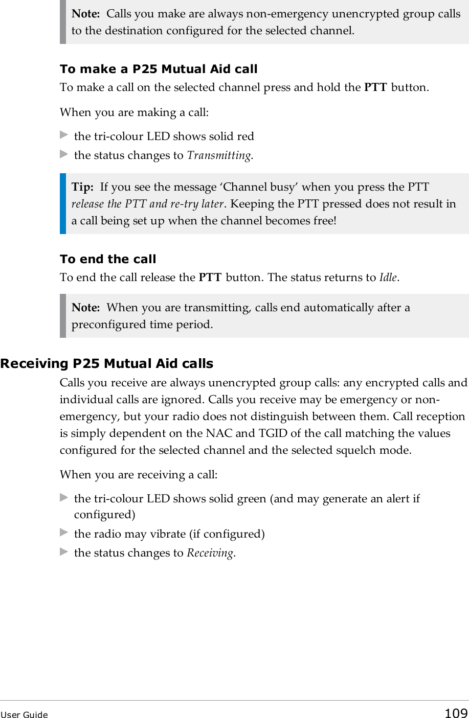 Note: Calls you make are always non-emergency unencrypted group callsto the destination configured for the selected channel.To make a P25 Mutual Aid callTo make a call on the selected channel press and hold the PTT button.When you are making a call:the tri-colour LED shows solid redthe status changes to Transmitting.Tip: If you see the message &lsquo;Channel busy&rsquo; when you press the PTTrelease the PTT and re-try later. Keeping the PTT pressed does not result ina call being set up when the channel becomes free!To end the callTo end the call release the PTT button. The status returns to Idle.Note: When you are transmitting, calls end automatically after apreconfigured time period.Receiving P25 Mutual Aid callsCalls you receive are always unencrypted group calls: any encrypted calls andindividual calls are ignored. Calls you receive may be emergency or non-emergency, but your radio does not distinguish between them. Call receptionis simply dependent on the NAC and TGID of the call matching the valuesconfigured for the selected channel and the selected squelch mode.When you are receiving a call:the tri-colour LED shows solid green (and may generate an alert ifconfigured)the radio may vibrate (if configured)the status changes to Receiving.User Guide 109