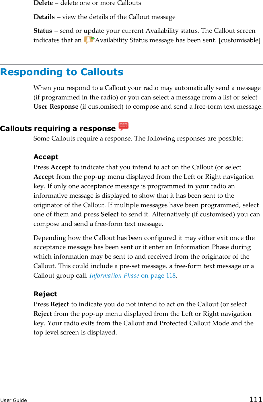 Delete &ndash; delete one or more CalloutsDetails &ndash; view the details of the Callout messageStatus &ndash; send or update your current Availability status. The Callout screenindicates that an Availability Status message has been sent. [customisable]Responding to CalloutsWhen you respond to a Callout your radio may automatically send a message(if programmed in the radio) or you can select a message from a list or selectUser Response (if customised) to compose and send a free-form text message.Callouts requiring a responseSome Callouts require a response. The following responses are possible:AcceptPress Accept to indicate that you intend to act on the Callout (or selectAccept from the pop-up menu displayed from the Left or Right navigationkey. If only one acceptance message is programmed in your radio aninformative message is displayed to show that it has been sent to theoriginator of the Callout. If multiple messages have been programmed, selectone of them and press Select to send it. Alternatively (if customised) you cancompose and send a free-form text message.Depending how the Callout has been configured it may either exit once theacceptance message has been sent or it enter an Information Phase duringwhich information may be sent to and received from the originator of theCallout. This could include a pre-set message, a free-form text message or aCallout group call. Information Phase on page118.RejectPress Reject to indicate you do not intend to act on the Callout (or selectReject from the pop-up menu displayed from the Left or Right navigationkey. Your radio exits from the Callout and Protected Callout Mode and thetop level screen is displayed.User Guide 111