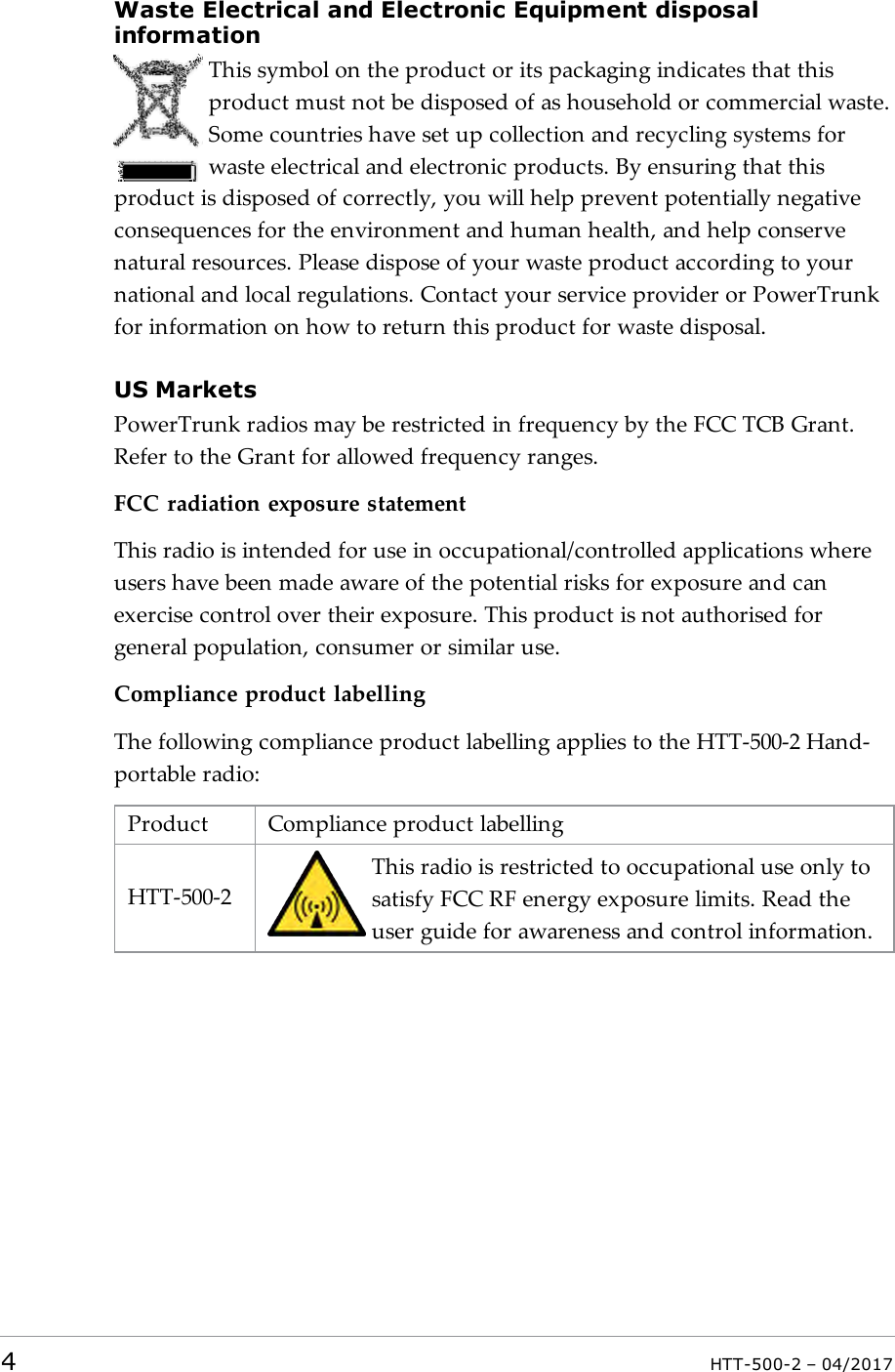 Waste Electrical and Electronic Equipment disposalinformationThis symbol on the product or its packaging indicates that thisproduct must not be disposed of as household or commercial waste.Some countries have set up collection and recycling systems forwaste electrical and electronic products. By ensuring that thisproduct is disposed of correctly, you will help prevent potentially negativeconsequences for the environment and human health, and help conservenatural resources. Please dispose of your waste product according to yournational and local regulations. Contact your service provider or PowerTrunkfor information on how to return this product for waste disposal.US MarketsPowerTrunk radios may be restricted in frequency by the FCC TCB Grant.Refer to the Grant for allowed frequency ranges.FCC radiation exposure statementThis radio is intended for use in occupational/controlled applications whereusers have been made aware of the potential risks for exposure and canexercise control over their exposure. This product is not authorised forgeneral population, consumer or similar use.Compliance product labellingThe following compliance product labelling applies to the HTT-500-2 Hand-portable radio:Product Compliance product labellingHTT-500-2This radio is restricted to occupational use only tosatisfy FCC RF energy exposure limits. Read theuser guide for awareness and control information.4HTT-500-2 &ndash; 04/2017