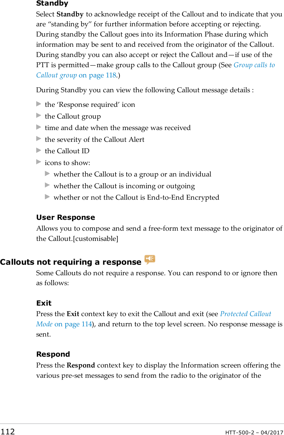 StandbySelect Standby to acknowledge receipt of the Callout and to indicate that youare &ldquo;standing by&rdquo; for further information before accepting or rejecting.During standby the Callout goes into its Information Phase during whichinformation may be sent to and received from the originator of the Callout.During standby you can also accept or reject the Callout and&mdash;if use of thePTT is permitted&mdash;make group calls to the Callout group (See Group calls toCallout group on page118.)During Standby you can view the following Callout message details :the &lsquo;Response required&rsquo; iconthe Callout grouptime and date when the message was receivedthe severity of the Callout Alertthe Callout IDicons to show:whether the Callout is to a group or an individualwhether the Callout is incoming or outgoingwhether or not the Callout is End-to-End EncryptedUser ResponseAllows you to compose and send a free-form text message to the originator ofthe Callout.[customisable]Callouts not requiring a responseSome Callouts do not require a response. You can respond to or ignore thenas follows:ExitPress the Exit context key to exit the Callout and exit (see Protected CalloutMode on page114), and return to the top level screen. No response message issent.RespondPress the Respond context key to display the Information screen offering thevarious pre-set messages to send from the radio to the originator of the112 HTT-500-2 &ndash; 04/2017