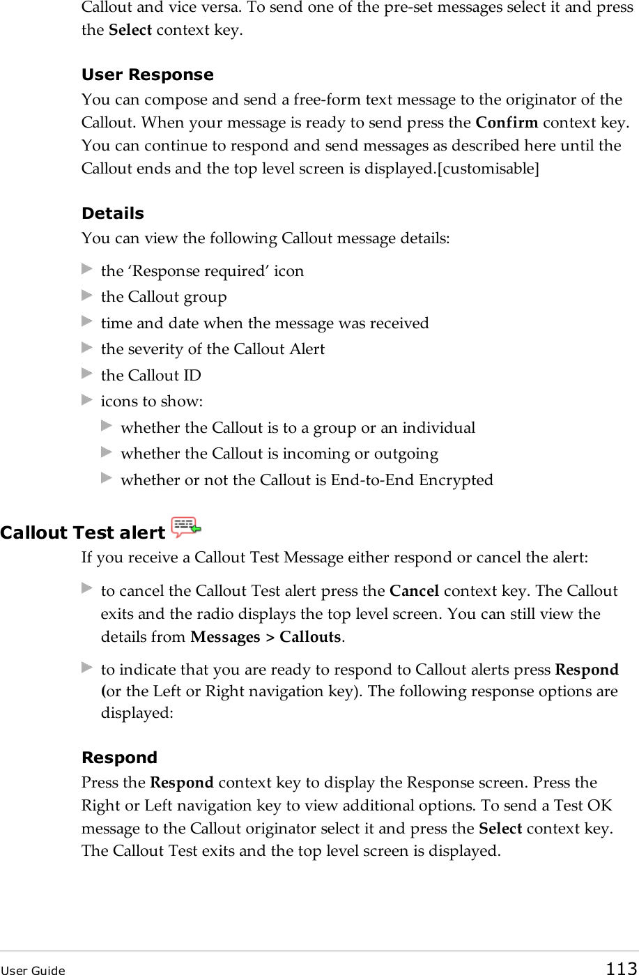 Callout and vice versa. To send one of the pre-set messages select it and pressthe Select context key.User ResponseYou can compose and send a free-form text message to the originator of theCallout. When your message is ready to send press the Confirm context key.You can continue to respond and send messages as described here until theCallout ends and the top level screen is displayed.[customisable]DetailsYou can view the following Callout message details:the &lsquo;Response required&rsquo; iconthe Callout grouptime and date when the message was receivedthe severity of the Callout Alertthe Callout IDicons to show:whether the Callout is to a group or an individualwhether the Callout is incoming or outgoingwhether or not the Callout is End-to-End EncryptedCallout Test alertIf you receive a Callout Test Message either respond or cancel the alert:to cancel the Callout Test alert press the Cancel context key. The Calloutexits and the radio displays the top level screen. You can still view thedetails from Messages > Callouts.to indicate that you are ready to respond to Callout alerts press Respond(or the Left or Right navigation key). The following response options aredisplayed:RespondPress the Respond context key to display the Response screen. Press theRight or Left navigation key to view additional options. To send a Test OKmessage to the Callout originator select it and press the Select context key.The Callout Test exits and the top level screen is displayed.User Guide 113