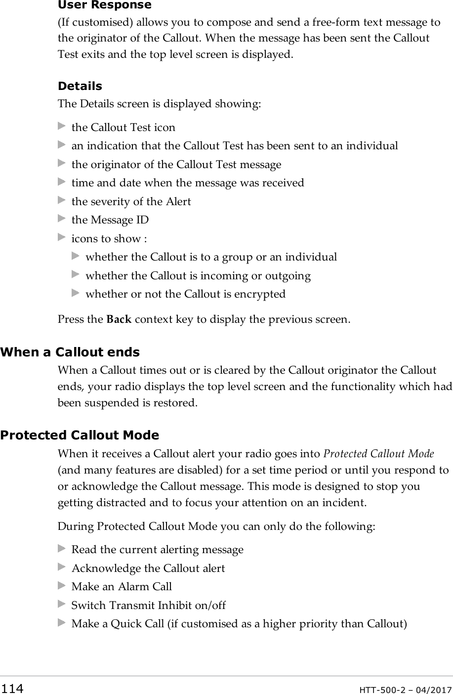User Response(If customised) allows you to compose and send a free-form text message tothe originator of the Callout. When the message has been sent the CalloutTest exits and the top level screen is displayed.DetailsThe Details screen is displayed showing:the Callout Test iconan indication that the Callout Test has been sent to an individualthe originator of the Callout Test messagetime and date when the message was receivedthe severity of the Alertthe Message IDicons to show :whether the Callout is to a group or an individualwhether the Callout is incoming or outgoingwhether or not the Callout is encryptedPress the Back context key to display the previous screen.When a Callout endsWhen a Callout times out or is cleared by the Callout originator the Calloutends, your radio displays the top level screen and the functionality which hadbeen suspended is restored.Protected Callout ModeWhen it receives a Callout alert your radio goes into Protected Callout Mode(and many features are disabled) for a set time period or until you respond toor acknowledge the Callout message. This mode is designed to stop yougetting distracted and to focus your attention on an incident.During Protected Callout Mode you can only do the following:Read the current alerting messageAcknowledge the Callout alertMake an Alarm CallSwitch Transmit Inhibit on/offMake a Quick Call (if customised as a higher priority than Callout)114 HTT-500-2 &ndash; 04/2017