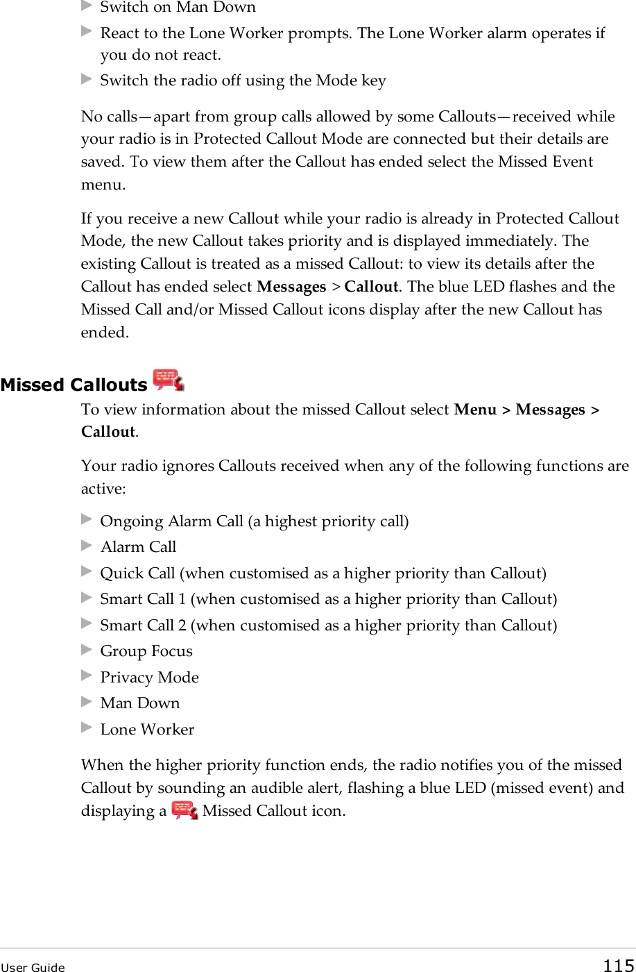 Switch on Man DownReact to the Lone Worker prompts. The Lone Worker alarm operates ifyou do not react.Switch the radio off using the Mode keyNo calls&mdash;apart from group calls allowed by some Callouts&mdash;received whileyour radio is in Protected Callout Mode are connected but their details aresaved. To view them after the Callout has ended select the Missed Eventmenu.If you receive a new Callout while your radio is already in Protected CalloutMode, the new Callout takes priority and is displayed immediately. Theexisting Callout is treated as a missed Callout: to view its details after theCallout has ended select Messages >Callout. The blue LED flashes and theMissed Call and/or Missed Callout icons display after the new Callout hasended.Missed CalloutsTo view information about the missed Callout select Menu > Messages >Callout.Your radio ignores Callouts received when any of the following functions areactive:Ongoing Alarm Call (a highest priority call)Alarm CallQuick Call (when customised as a higher priority than Callout)Smart Call 1 (when customised as a higher priority than Callout)Smart Call 2 (when customised as a higher priority than Callout)Group FocusPrivacy ModeMan DownLone WorkerWhen the higher priority function ends, the radio notifies you of the missedCallout by sounding an audible alert, flashing a blue LED (missed event) anddisplaying a Missed Callout icon.User Guide 115