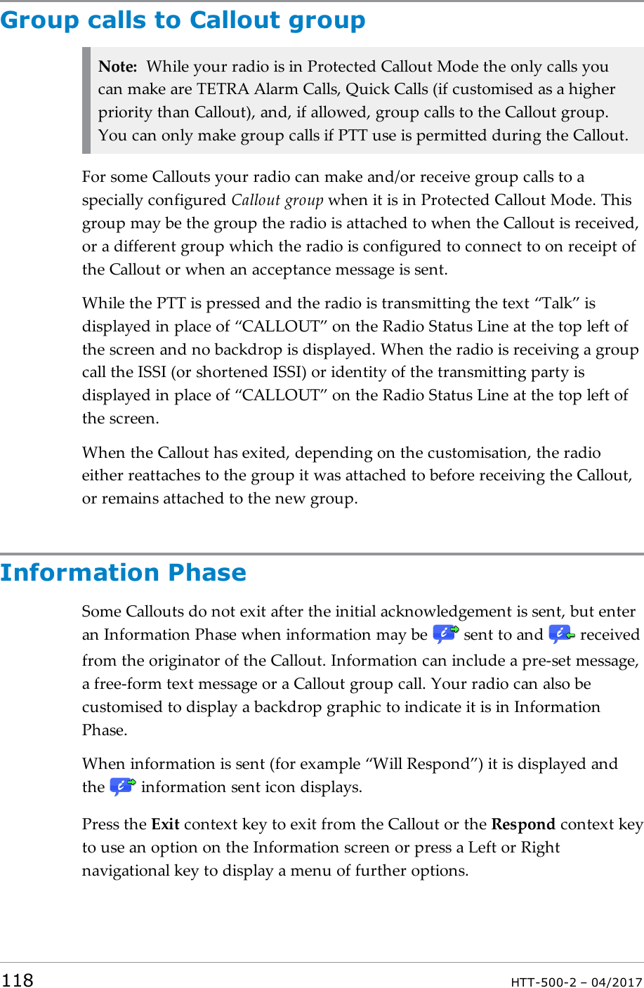 Group calls to Callout groupNote: While your radio is in Protected Callout Mode the only calls youcan make are TETRA Alarm Calls, Quick Calls (if customised as a higherpriority than Callout), and, if allowed, group calls to the Callout group.You can only make group calls if PTT use is permitted during the Callout.For some Callouts your radio can make and/or receive group calls to aspecially configured Callout group when it is in Protected Callout Mode. Thisgroup may be the group the radio is attached to when the Callout is received,or a different group which the radio is configured to connect to on receipt ofthe Callout or when an acceptance message is sent.While the PTT is pressed and the radio is transmitting the text &ldquo;Talk&rdquo; isdisplayed in place of &ldquo;CALLOUT&rdquo; on the Radio Status Line at the top left ofthe screen and no backdrop is displayed. When the radio is receiving a groupcall the ISSI (or shortened ISSI) or identity of the transmitting party isdisplayed in place of &ldquo;CALLOUT&rdquo; on the Radio Status Line at the top left ofthe screen.When the Callout has exited, depending on the customisation, the radioeither reattaches to the group it was attached to before receiving the Callout,or remains attached to the new group.Information PhaseSome Callouts do not exit after the initial acknowledgement is sent, but enteran Information Phase when information may be sent to and receivedfrom the originator of the Callout. Information can include a pre-set message,a free-form text message or a Callout group call. Your radio can also becustomised to display a backdrop graphic to indicate it is in InformationPhase.When information is sent (for example &ldquo;Will Respond&rdquo;) it is displayed andthe information sent icon displays.Press the Exit context key to exit from the Callout or the Respond context keyto use an option on the Information screen or press a Left or Rightnavigational key to display a menu of further options.118 HTT-500-2 &ndash; 04/2017