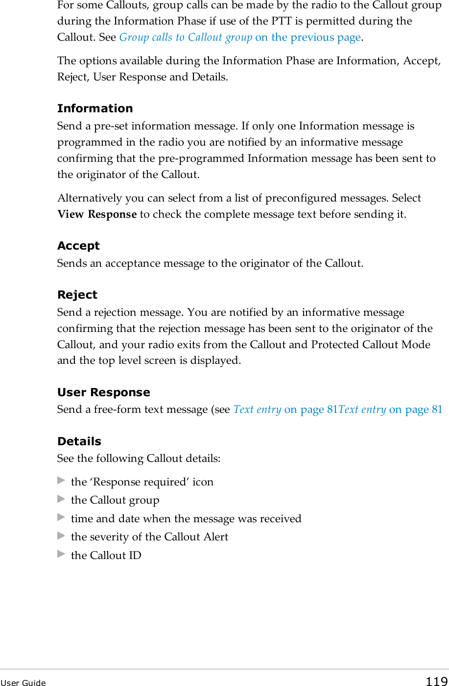 For some Callouts, group calls can be made by the radio to the Callout groupduring the Information Phase if use of the PTT is permitted during theCallout. See Group calls to Callout group on the previous page.The options available during the Information Phase are Information, Accept,Reject, User Response and Details.InformationSend a pre-set information message. If only one Information message isprogrammed in the radio you are notified by an informative messageconfirming that the pre-programmed Information message has been sent tothe originator of the Callout.Alternatively you can select from a list of preconfigured messages. SelectView Response to check the complete message text before sending it.AcceptSends an acceptance message to the originator of the Callout.RejectSend a rejection message. You are notified by an informative messageconfirming that the rejection message has been sent to the originator of theCallout, and your radio exits from the Callout and Protected Callout Modeand the top level screen is displayed.User ResponseSend a free-form text message (see Text entry on page81Text entry on page81DetailsSee the following Callout details:the &lsquo;Response required&rsquo; iconthe Callout grouptime and date when the message was receivedthe severity of the Callout Alertthe Callout IDUser Guide 119
