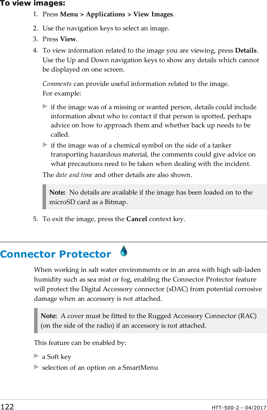 To view images:1. Press Menu > Applications > View Images.2. Use the navigation keys to select an image.3. Press View.4. To view information related to the image you are viewing, press Details.Use the Up and Down navigation keys to show any details which cannotbe displayed on one screen.Comments can provide useful information related to the image.For example:if the image was of a missing or wanted person, details could includeinformation about who to contact if that person is spotted, perhapsadvice on how to approach them and whether back up needs to becalled.if the image was of a chemical symbol on the side of a tankertransporting hazardous material, the comments could give advice onwhat precautions need to be taken when dealing with the incident.The date and time and other details are also shown.Note: No details are available if the image has been loaded on to themicroSD card as a Bitmap.5. To exit the image, press the Cancel context key.Connector ProtectorWhen working in salt water environments or in an area with high salt-ladenhumidity such as sea mist or fog, enabling the Connector Protector featurewill protect the Digital Accessory connector (sDAC) from potential corrosivedamage when an accessory is not attached.Note: A cover must be fitted to the Rugged Accessory Connector (RAC)(on the side of the radio) if an accessory is not attached.This feature can be enabled by:a Soft keyselection of an option on a SmartMenu122 HTT-500-2 &ndash; 04/2017