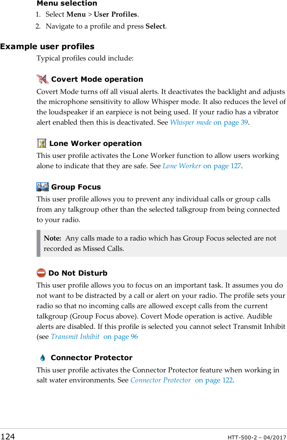 Menu selection1. Select Menu >User Profiles.2. Navigate to a profile and press Select.Example user profilesTypical profiles could include:Covert Mode operationCovert Mode turns off all visual alerts. It deactivates the backlight and adjuststhe microphone sensitivity to allow Whisper mode. It also reduces the level ofthe loudspeaker if an earpiece is not being used. If your radio has a vibratoralert enabled then this is deactivated. See Whisper mode on page39.Lone Worker operationThis user profile activates the Lone Worker function to allow users workingalone to indicate that they are safe. See Lone Worker on page127.Group FocusThis user profile allows you to prevent any individual calls or group callsfrom any talkgroup other than the selected talkgroup from being connectedto your radio.Note: Any calls made to a radio which has Group Focus selected are notrecorded as Missed Calls.Do Not DisturbThis user profile allows you to focus on an important task. It assumes you donot want to be distracted by a call or alert on your radio. The profile sets yourradio so that no incoming calls are allowed except calls from the currenttalkgroup (Group Focus above). Covert Mode operation is active. Audiblealerts are disabled. If this profile is selected you cannot select Transmit Inhibit(see Transmit Inhibit on page96Connector ProtectorThis user profile activates the Connector Protector feature when working insalt water environments. See Connector Protector on page122.124 HTT-500-2 &ndash; 04/2017