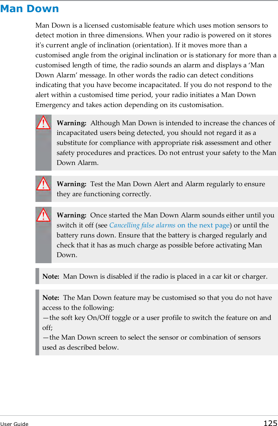 Man DownMan Down is a licensed customisable feature which uses motion sensors todetect motion in three dimensions. When your radio is powered on it storesit's current angle of inclination (orientation). If it moves more than acustomised angle from the original inclination or is stationary for more than acustomised length of time, the radio sounds an alarm and displays a &lsquo;ManDown Alarm&rsquo; message. In other words the radio can detect conditionsindicating that you have become incapacitated. If you do not respond to thealert within a customised time period, your radio initiates a Man DownEmergency and takes action depending on its customisation.Warning: Although Man Down is intended to increase the chances ofincapacitated users being detected, you should not regard it as asubstitute for compliance with appropriate risk assessment and othersafety procedures and practices. Do not entrust your safety to the ManDown Alarm.Warning: Test the Man Down Alert and Alarm regularly to ensurethey are functioning correctly.Warning: Once started the Man Down Alarm sounds either until youswitch it off (see Cancelling false alarms on the next page) or until thebattery runs down. Ensure that the battery is charged regularly andcheck that it has as much charge as possible before activating ManDown.Note: Man Down is disabled if the radio is placed in a car kit or charger.Note: The Man Down feature may be customised so that you do not haveaccess to the following:&mdash;the soft key On/Off toggle or a user profile to switch the feature on andoff;&mdash;the Man Down screen to select the sensor or combination of sensorsused as described below.User Guide 125