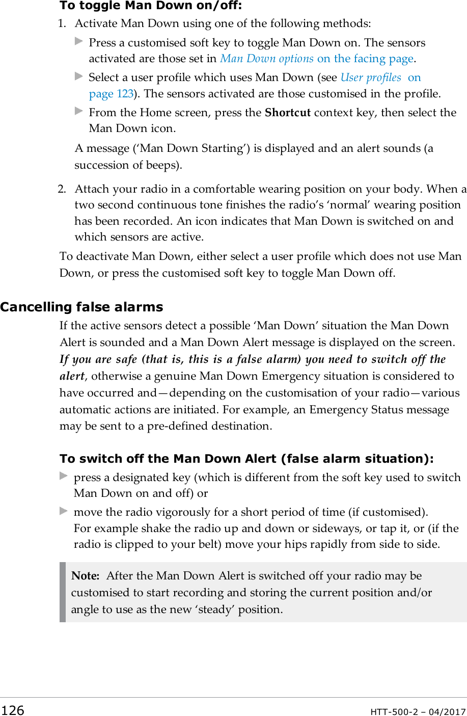 To toggle Man Down on/off:1. Activate Man Down using one of the following methods:Press a customised soft key to toggle Man Down on. The sensorsactivated are those set in Man Down options on the facing page.Select a user profile which uses Man Down (see User profiles onpage123). The sensors activated are those customised in the profile.From the Home screen, press the Shortcut context key, then select theMan Down icon.A message (&lsquo;Man Down Starting&rsquo;) is displayed and an alert sounds (asuccession of beeps).2. Attach your radio in a comfortable wearing position on your body. When atwo second continuous tone finishes the radio&rsquo;s &lsquo;normal&rsquo; wearing positionhas been recorded. An icon indicates that Man Down is switched on andwhich sensors are active.To deactivate Man Down, either select a user profile which does not use ManDown, or press the customised soft key to toggle Man Down off.Cancelling false alarmsIf the active sensors detect a possible &lsquo;Man Down&rsquo; situation the Man DownAlert is sounded and a Man Down Alert message is displayed on the screen.If you are safe (that is, this is a false alarm) you need to switch off thealert, otherwise a genuine Man Down Emergency situation is considered tohave occurred and&mdash;depending on the customisation of your radio&mdash;variousautomatic actions are initiated. For example, an Emergency Status messagemay be sent to a pre-defined destination.To switch off the Man Down Alert (false alarm situation):press a designated key (which is different from the soft key used to switchMan Down on and off) ormove the radio vigorously for a short period of time (if customised).For example shake the radio up and down or sideways, or tap it, or (if theradio is clipped to your belt) move your hips rapidly from side to side.Note: After the Man Down Alert is switched off your radio may becustomised to start recording and storing the current position and/orangle to use as the new &lsquo;steady&rsquo; position.126 HTT-500-2 &ndash; 04/2017